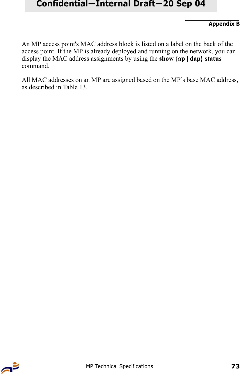 Appendix BMP Technical Specifications73Confidential—Internal Draft—Confidential—Internal Draft—20 Sep 04An MP access point&apos;s MAC address block is listed on a label on the back of the access point. If the MP is already deployed and running on the network, you can display the MAC address assignments by using the show {ap | dap} status command.All MAC addresses on an MP are assigned based on the MP’s base MAC address, as described in Table 13.