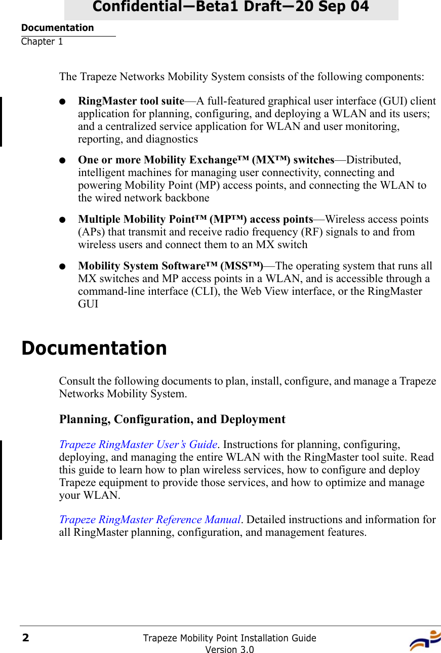 DocumentationChapter 1Trapeze Mobility Point Installation GuideVersion 3.02Confidential—Beta1 Draft—Confidential—Beta1 Draft—20 Sep 04The Trapeze Networks Mobility System consists of the following components:●RingMaster tool suite—A full-featured graphical user interface (GUI) client application for planning, configuring, and deploying a WLAN and its users; and a centralized service application for WLAN and user monitoring, reporting, and diagnostics●One or more Mobility Exchange™ (MX™) switches—Distributed, intelligent machines for managing user connectivity, connecting and powering Mobility Point (MP) access points, and connecting the WLAN to the wired network backbone●Multiple Mobility Point™ (MP™) access points—Wireless access points (APs) that transmit and receive radio frequency (RF) signals to and from wireless users and connect them to an MX switch●Mobility System Software™ (MSS™)—The operating system that runs all MX switches and MP access points in a WLAN, and is accessible through a command-line interface (CLI), the Web View interface, or the RingMaster GUIDocumentationConsult the following documents to plan, install, configure, and manage a Trapeze Networks Mobility System.Planning, Configuration, and DeploymentTrapeze RingMaster User’s Guide. Instructions for planning, configuring, deploying, and managing the entire WLAN with the RingMaster tool suite. Read this guide to learn how to plan wireless services, how to configure and deploy Trapeze equipment to provide those services, and how to optimize and manage your WLAN.Trapeze RingMaster Reference Manual. Detailed instructions and information for all RingMaster planning, configuration, and management features. 