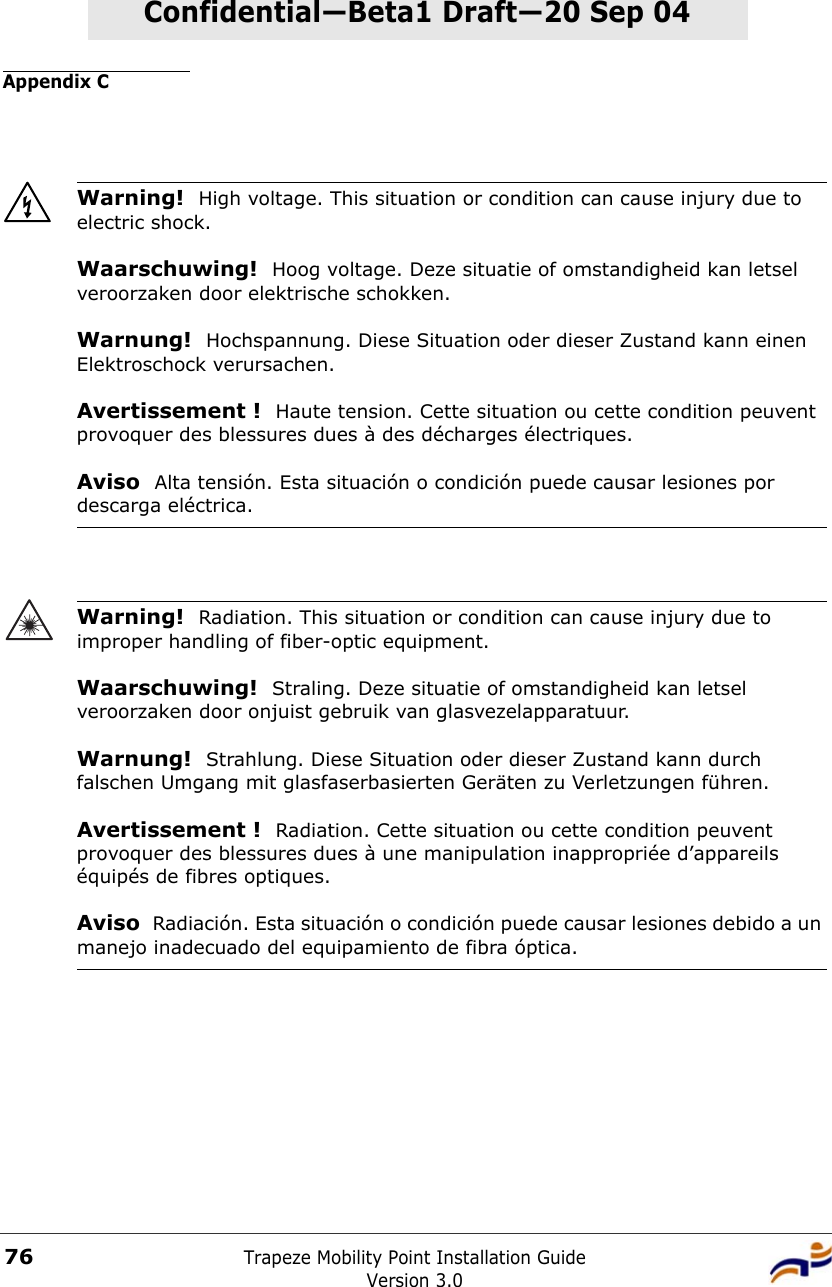 Appendix CTrapeze Mobility Point Installation GuideVersion 3.076Confidential—Beta1 Draft—Confidential—Beta1 Draft—20 Sep 04Warning!  High voltage. This situation or condition can cause injury due to electric shock.Waarschuwing!  Hoog voltage. Deze situatie of omstandigheid kan letsel veroorzaken door elektrische schokken.Warnung!  Hochspannung. Diese Situation oder dieser Zustand kann einen Elektroschock verursachen.Avertissement !  Haute tension. Cette situation ou cette condition peuvent provoquer des blessures dues à des décharges électriques.Aviso  Alta tensión. Esta situación o condición puede causar lesiones por descarga eléctrica. Warning!  Radiation. This situation or condition can cause injury due to improper handling of fiber-optic equipment.Waarschuwing!  Straling. Deze situatie of omstandigheid kan letsel veroorzaken door onjuist gebruik van glasvezelapparatuur.Warnung!  Strahlung. Diese Situation oder dieser Zustand kann durch falschen Umgang mit glasfaserbasierten Geräten zu Verletzungen führen.Avertissement !  Radiation. Cette situation ou cette condition peuvent provoquer des blessures dues à une manipulation inappropriée d’appareils équipés de fibres optiques.Aviso  Radiación. Esta situación o condición puede causar lesiones debido a un manejo inadecuado del equipamiento de fibra óptica. 