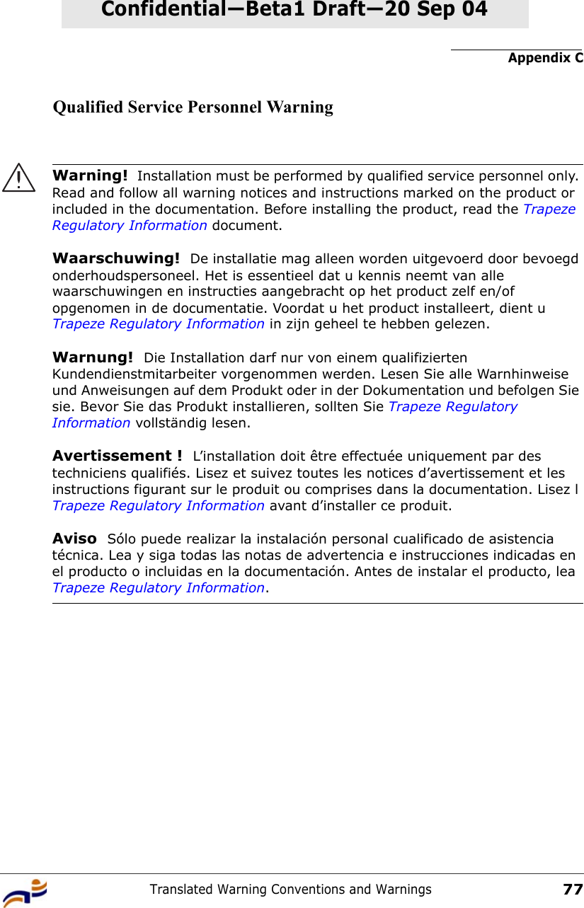 Appendix CTranslated Warning Conventions and Warnings77Confidential—Beta1 Draft—Confidential—Beta1 Draft—20 Sep 04Qualified Service Personnel WarningWarning!  Installation must be performed by qualified service personnel only. Read and follow all warning notices and instructions marked on the product or included in the documentation. Before installing the product, read the Trapeze Regulatory Information document.Waarschuwing!  De installatie mag alleen worden uitgevoerd door bevoegd onderhoudspersoneel. Het is essentieel dat u kennis neemt van alle waarschuwingen en instructies aangebracht op het product zelf en/of opgenomen in de documentatie. Voordat u het product installeert, dient u Trapeze Regulatory Information in zijn geheel te hebben gelezen.Warnung!  Die Installation darf nur von einem qualifizierten Kundendienstmitarbeiter vorgenommen werden. Lesen Sie alle Warnhinweise und Anweisungen auf dem Produkt oder in der Dokumentation und befolgen Sie sie. Bevor Sie das Produkt installieren, sollten Sie Trapeze Regulatory Information vollständig lesen.Avertissement !  L’installation doit être effectuée uniquement par des techniciens qualifiés. Lisez et suivez toutes les notices d’avertissement et les instructions figurant sur le produit ou comprises dans la documentation. Lisez l Trapeze Regulatory Information avant d’installer ce produit.Aviso  Sólo puede realizar la instalación personal cualificado de asistencia técnica. Lea y siga todas las notas de advertencia e instrucciones indicadas en el producto o incluidas en la documentación. Antes de instalar el producto, lea Trapeze Regulatory Information. 