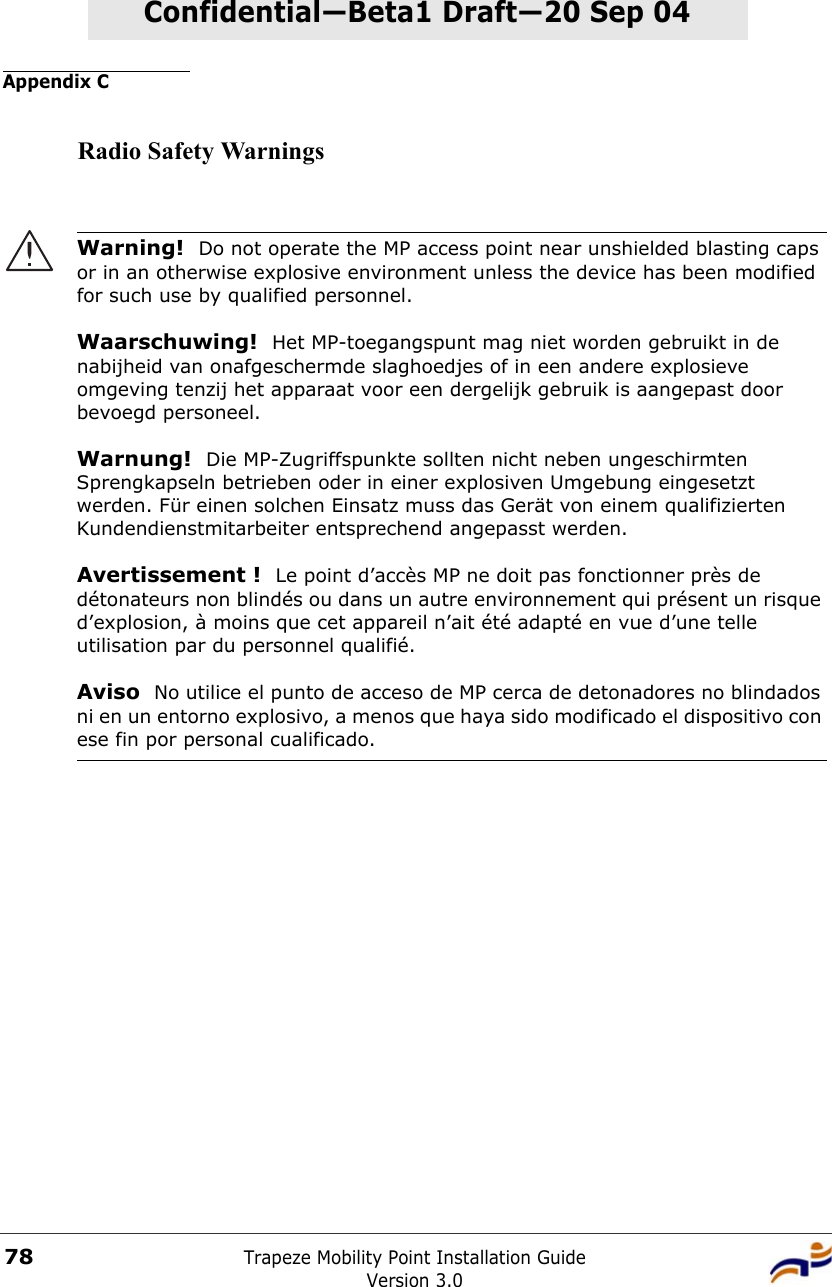 Appendix CTrapeze Mobility Point Installation GuideVersion 3.078Confidential—Beta1 Draft—Confidential—Beta1 Draft—20 Sep 04Radio Safety WarningsWarning!  Do not operate the MP access point near unshielded blasting caps or in an otherwise explosive environment unless the device has been modified for such use by qualified personnel. Waarschuwing!  Het MP-toegangspunt mag niet worden gebruikt in de nabijheid van onafgeschermde slaghoedjes of in een andere explosieve omgeving tenzij het apparaat voor een dergelijk gebruik is aangepast door bevoegd personeel. Warnung!  Die MP-Zugriffspunkte sollten nicht neben ungeschirmten Sprengkapseln betrieben oder in einer explosiven Umgebung eingesetzt werden. Für einen solchen Einsatz muss das Gerät von einem qualifizierten Kundendienstmitarbeiter entsprechend angepasst werden. Avertissement !  Le point d’accès MP ne doit pas fonctionner près de détonateurs non blindés ou dans un autre environnement qui présent un risque d’explosion, à moins que cet appareil n’ait été adapté en vue d’une telle utilisation par du personnel qualifié. Aviso  No utilice el punto de acceso de MP cerca de detonadores no blindados ni en un entorno explosivo, a menos que haya sido modificado el dispositivo con ese fin por personal cualificado. 