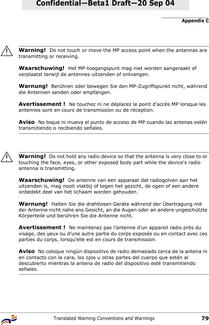 Appendix CTranslated Warning Conventions and Warnings79Confidential—Beta1 Draft—Confidential—Beta1 Draft—20 Sep 04Warning!  Do not touch or move the MP access point when the antennas are transmitting or receiving.Waarschuwing!  Het MP-toegangspunt mag niet worden aangeraakt of verplaatst terwijl de antennes uitzenden of ontvangen.Warnung!  Berühren oder bewegen Sie den MP-Zugriffspunkt nicht, während die Antennen senden oder empfangen.Avertissement !  Ne touchez ni ne déplacez le point d’accès MP lorsque les antennes sont en cours de transmission ou de réception.Aviso  No toque ni mueva el punto de acceso de MP cuando las antenas estén transmitiendo o recibiendo señales. Warning!  Do not hold any radio device so that the antenna is very close to or touching the face, eyes, or other exposed body part while the device&apos;s radio antenna is transmitting.Waarschuwing!  De antenne van een apparaat dat radiogolven aan het uitzenden is, mag nooit vlakbij of tegen het gezicht, de ogen of een andere onbedekt deel van het lichaam worden gehouden.Warnung!  Halten Sie die drahtlosen Geräte während der Übertragung mit der Antenne nicht nahe ans Gesicht, an die Augen oder an andere ungeschützte Körperteile und berühren Sie die Antenne nicht.Avertissement !  Ne maintenez pas l’antenne d’un appareil radio près du visage, des yeux ou d’une autre partie du corps exposée ou en contact avec ces parties du corps, lorsqu’elle est en cours de transmission.Aviso  No coloque ningún dispositivo de radio demasiado cerca de la antena ni en contacto con la cara, los ojos u otras partes del cuerpo que estén al descubierto mientras la antena de radio del dispositivo esté transmitiendo señales. 