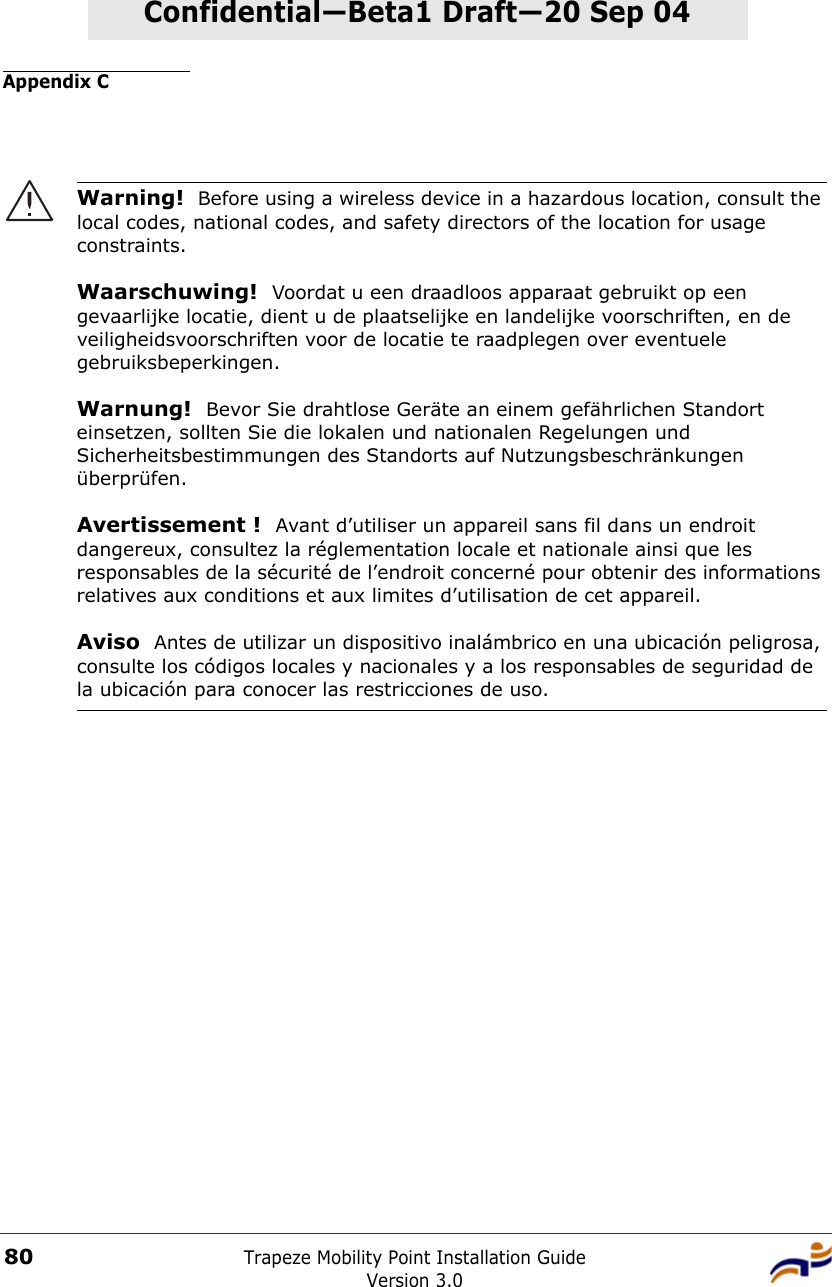 Appendix CTrapeze Mobility Point Installation GuideVersion 3.080Confidential—Beta1 Draft—Confidential—Beta1 Draft—20 Sep 04Warning!  Before using a wireless device in a hazardous location, consult the local codes, national codes, and safety directors of the location for usage constraints.Waarschuwing!  Voordat u een draadloos apparaat gebruikt op een gevaarlijke locatie, dient u de plaatselijke en landelijke voorschriften, en de veiligheidsvoorschriften voor de locatie te raadplegen over eventuele gebruiksbeperkingen.Warnung!  Bevor Sie drahtlose Geräte an einem gefährlichen Standort einsetzen, sollten Sie die lokalen und nationalen Regelungen und Sicherheitsbestimmungen des Standorts auf Nutzungsbeschränkungen überprüfen.Avertissement !  Avant d’utiliser un appareil sans fil dans un endroit dangereux, consultez la réglementation locale et nationale ainsi que les responsables de la sécurité de l’endroit concerné pour obtenir des informations relatives aux conditions et aux limites d’utilisation de cet appareil.Aviso  Antes de utilizar un dispositivo inalámbrico en una ubicación peligrosa, consulte los códigos locales y nacionales y a los responsables de seguridad de la ubicación para conocer las restricciones de uso. 