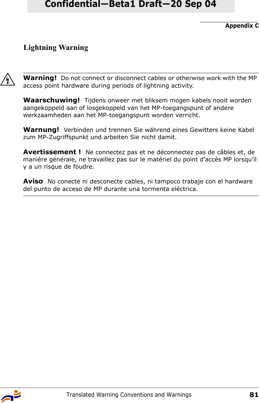 Appendix CTranslated Warning Conventions and Warnings81Confidential—Beta1 Draft—Confidential—Beta1 Draft—20 Sep 04Lightning WarningWarning!  Do not connect or disconnect cables or otherwise work with the MP access point hardware during periods of lightning activity.Waarschuwing!  Tijdens onweer met bliksem mogen kabels nooit worden aangekoppeld aan of losgekoppeld van het MP-toegangspunt of andere werkzaamheden aan het MP-toegangspunt worden verricht. Warnung!  Verbinden und trennen Sie während eines Gewitters keine Kabel zum MP-Zugriffspunkt und arbeiten Sie nicht damit. Avertissement !  Ne connectez pas et ne déconnectez pas de câbles et, de manière générale, ne travaillez pas sur le matériel du point d’accès MP lorsqu’il y a un risque de foudre.Aviso  No conecte ni desconecte cables, ni tampoco trabaje con el hardware del punto de acceso de MP durante una tormenta eléctrica. 