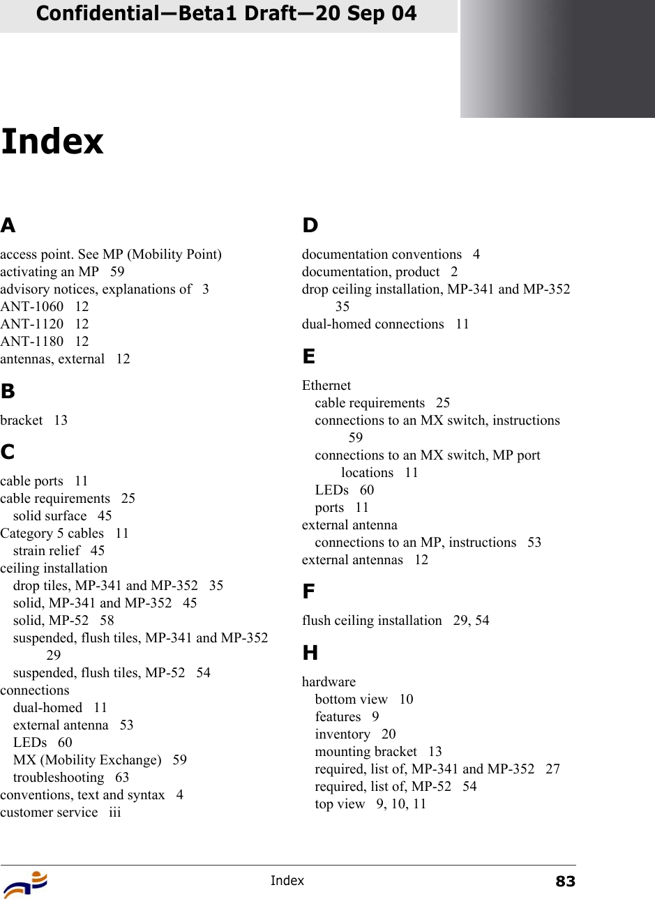 Index83Confidential—Beta1 Draft—Confidential—Beta1 Draft—20 Sep 04IndexAaccess point. See MP (Mobility Point)activating an MP  59advisory notices, explanations of  3ANT-1060 12ANT-1120 12ANT-1180 12antennas, external  12Bbracket 13Ccable ports  11cable requirements  25solid surface  45Category 5 cables  11strain relief  45ceiling installationdrop tiles, MP-341 and MP-352  35solid, MP-341 and MP-352  45solid, MP-52  58suspended, flush tiles, MP-341 and MP-352 29suspended, flush tiles, MP-52  54connectionsdual-homed 11external antenna  53LEDs 60MX (Mobility Exchange)  59troubleshooting 63conventions, text and syntax  4customer service  iiiDdocumentation conventions  4documentation, product  2drop ceiling installation, MP-341 and MP-352 35dual-homed connections  11EEthernetcable requirements  25connections to an MX switch, instructions 59connections to an MX switch, MP port locations 11LEDs 60ports 11external antennaconnections to an MP, instructions  53external antennas  12Fflush ceiling installation  29, 54Hhardwarebottom view  10features 9inventory 20mounting bracket  13required, list of, MP-341 and MP-352  27required, list of, MP-52  54top view  9, 10, 11