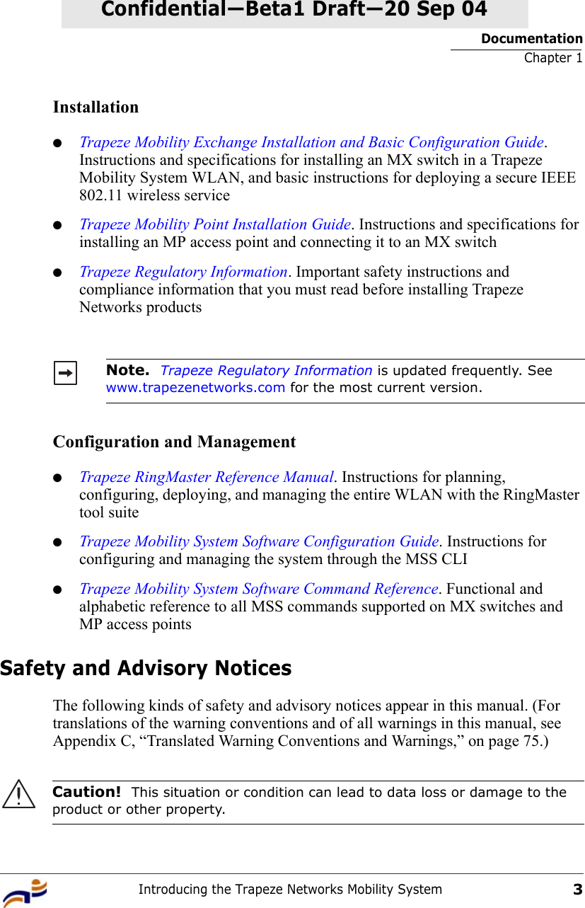 DocumentationChapter 1Introducing the Trapeze Networks Mobility System3Confidential—Beta1 Draft—Confidential—Beta1 Draft—20 Sep 04Installation●Trapeze Mobility Exchange Installation and Basic Configuration Guide. Instructions and specifications for installing an MX switch in a Trapeze Mobility System WLAN, and basic instructions for deploying a secure IEEE 802.11 wireless service●Trapeze Mobility Point Installation Guide. Instructions and specifications for installing an MP access point and connecting it to an MX switch●Trapeze Regulatory Information. Important safety instructions and compliance information that you must read before installing Trapeze Networks productsConfiguration and Management●Trapeze RingMaster Reference Manual. Instructions for planning, configuring, deploying, and managing the entire WLAN with the RingMaster tool suite●Trapeze Mobility System Software Configuration Guide. Instructions for configuring and managing the system through the MSS CLI●Trapeze Mobility System Software Command Reference. Functional and alphabetic reference to all MSS commands supported on MX switches and MP access pointsSafety and Advisory NoticesThe following kinds of safety and advisory notices appear in this manual. (For translations of the warning conventions and of all warnings in this manual, see Appendix C, “Translated Warning Conventions and Warnings,” on page 75.)     Note.  Trapeze Regulatory Information is updated frequently. See www.trapezenetworks.com for the most current version.Caution!  This situation or condition can lead to data loss or damage to the product or other property.