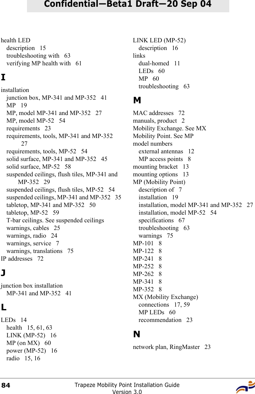 Trapeze Mobility Point Installation GuideVersion 3.084Confidential—Beta1 Draft—Confidential—Beta1 Draft—20 Sep 04health LEDdescription 15troubleshooting with  63verifying MP health with  61Iinstallationjunction box, MP-341 and MP-352  41MP 19MP, model MP-341 and MP-352  27MP, model MP-52  54requirements 23requirements, tools, MP-341 and MP-352 27requirements, tools, MP-52  54solid surface, MP-341 and MP-352  45solid surface, MP-52  58suspended ceilings, flush tiles, MP-341 and MP-352 29suspended ceilings, flush tiles, MP-52  54suspended ceilings, MP-341 and MP-352  35tabletop, MP-341 and MP-352  50tabletop, MP-52  59T-bar ceilings. See suspended ceilingswarnings, cables  25warnings, radio  24warnings, service  7warnings, translations  75IP addresses  72Jjunction box installationMP-341 and MP-352  41LLEDs 14health 15, 61, 63LINK (MP-52)  16MP (on MX)  60power (MP-52)  16radio 15, 16LINK LED (MP-52)description 16linksdual-homed 11LEDs 60MP 60troubleshooting 63MMAC addresses  72manuals, product  2Mobility Exchange. See MXMobility Point. See MPmodel numbersexternal antennas  12MP access points  8mounting bracket  13mounting options  13MP (Mobility Point)description of  7installation 19installation, model MP-341 and MP-352  27installation, model MP-52  54specifications 67troubleshooting 63warnings 75MP-101 8MP-122 8MP-241 8MP-252 8MP-262 8MP-341 8MP-352 8MX (Mobility Exchange)connections 17, 59MP LEDs  60recommendation 23Nnetwork plan, RingMaster  23