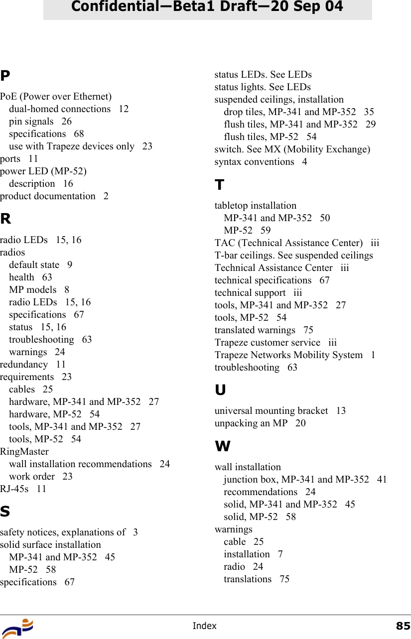 Index85Confidential—Beta1 Draft—Confidential—Beta1 Draft—20 Sep 04PPoE (Power over Ethernet)dual-homed connections  12pin signals  26specifications 68use with Trapeze devices only  23ports 11power LED (MP-52)description 16product documentation  2Rradio LEDs  15, 16radiosdefault state  9health 63MP models  8radio LEDs  15, 16specifications 67status 15, 16troubleshooting 63warnings 24redundancy 11requirements 23cables 25hardware, MP-341 and MP-352  27hardware, MP-52  54tools, MP-341 and MP-352  27tools, MP-52  54RingMasterwall installation recommendations  24work order  23RJ-45s 11Ssafety notices, explanations of  3solid surface installationMP-341 and MP-352  45MP-52 58specifications 67status LEDs. See LEDsstatus lights. See LEDssuspended ceilings, installationdrop tiles, MP-341 and MP-352  35flush tiles, MP-341 and MP-352  29flush tiles, MP-52  54switch. See MX (Mobility Exchange)syntax conventions  4Ttabletop installationMP-341 and MP-352  50MP-52 59TAC (Technical Assistance Center)  iiiT-bar ceilings. See suspended ceilingsTechnical Assistance Center  iiitechnical specifications  67technical support  iiitools, MP-341 and MP-352  27tools, MP-52  54translated warnings  75Trapeze customer service  iiiTrapeze Networks Mobility System  1troubleshooting 63Uuniversal mounting bracket  13unpacking an MP  20Wwall installationjunction box, MP-341 and MP-352  41recommendations 24solid, MP-341 and MP-352  45solid, MP-52  58warningscable 25installation 7radio 24translations 75