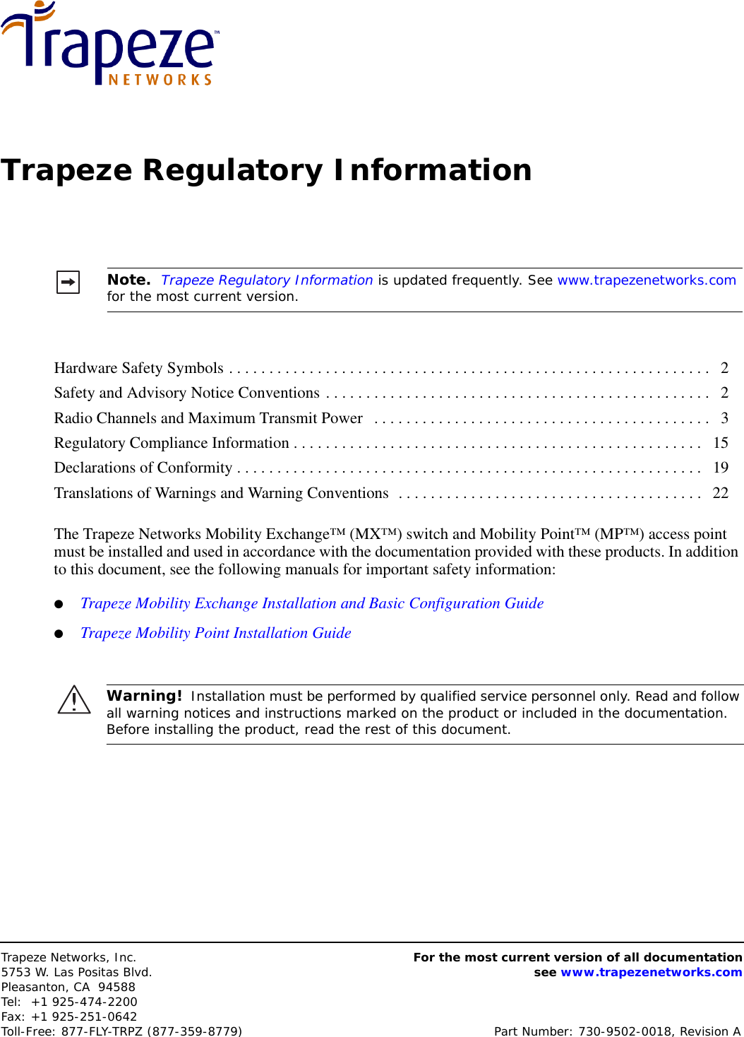 Trapeze Networks, Inc.5753 W. Las Positas Blvd.Pleasanton, CA 94588Tel: +1 925-474-2200Fax: +1 925-251-0642Toll-Free: 877-FLY-TRPZ (877-359-8779) Part Number: 730-9502-0018, Revision AFor the most current version of all documentationsee www.trapezenetworks.comTrapeze Regulatory InformationThe Trapeze Networks Mobility Exchange™ (MX™) switch and Mobility Point™ (MP™) access point must be installed and used in accordance with the documentation provided with these products. In addition to this document, see the following manuals for important safety information:●Trapeze Mobility Exchange Installation and Basic Configuration Guide●Trapeze Mobility Point Installation GuideNote.  Trapeze Regulatory Information is updated frequently. See www.trapezenetworks.com for the most current version.Hardware Safety Symbols . . . . . . . . . . . . . . . . . . . . . . . . . . . . . . . . . . . . . . . . . . . . . . . . . . . . . . . . . . . .   2Safety and Advisory Notice Conventions . . . . . . . . . . . . . . . . . . . . . . . . . . . . . . . . . . . . . . . . . . . . . . . .   2Radio Channels and Maximum Transmit Power   . . . . . . . . . . . . . . . . . . . . . . . . . . . . . . . . . . . . . . . . . .   3Regulatory Compliance Information . . . . . . . . . . . . . . . . . . . . . . . . . . . . . . . . . . . . . . . . . . . . . . . . . . .   15Declarations of Conformity . . . . . . . . . . . . . . . . . . . . . . . . . . . . . . . . . . . . . . . . . . . . . . . . . . . . . . . . . .   19Translations of Warnings and Warning Conventions  . . . . . . . . . . . . . . . . . . . . . . . . . . . . . . . . . . . . . .   22Warning!  Installation must be performed by qualified service personnel only. Read and follow all warning notices and instructions marked on the product or included in the documentation. Before installing the product, read the rest of this document.