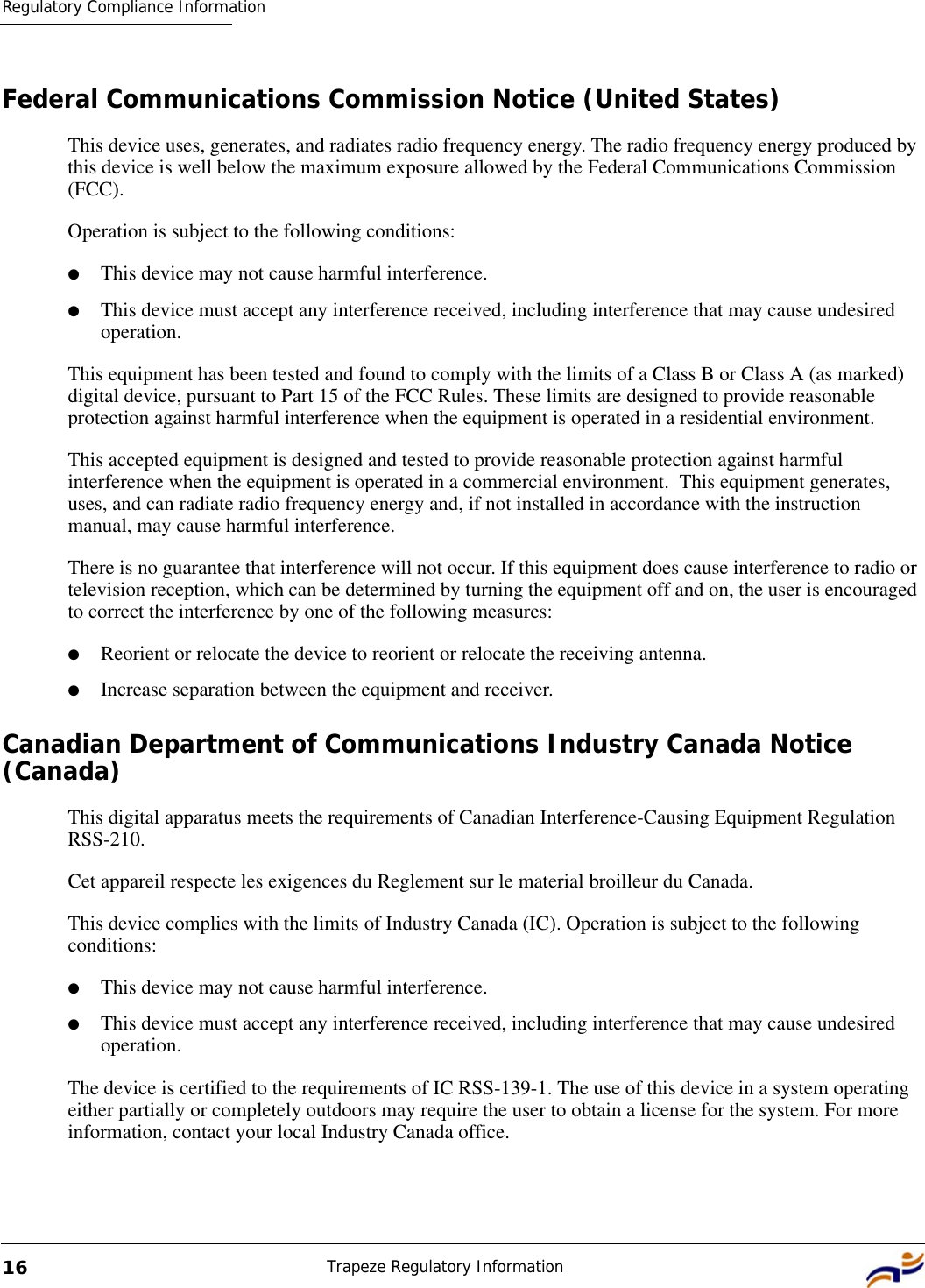 Regulatory Compliance InformationTrapeze Regulatory Information16Federal Communications Commission Notice (United States)This device uses, generates, and radiates radio frequency energy. The radio frequency energy produced by this device is well below the maximum exposure allowed by the Federal Communications Commission (FCC).  Operation is subject to the following conditions:●This device may not cause harmful interference.●This device must accept any interference received, including interference that may cause undesired operation.This equipment has been tested and found to comply with the limits of a Class B or Class A (as marked) digital device, pursuant to Part 15 of the FCC Rules. These limits are designed to provide reasonable protection against harmful interference when the equipment is operated in a residential environment. This accepted equipment is designed and tested to provide reasonable protection against harmful interference when the equipment is operated in a commercial environment.  This equipment generates, uses, and can radiate radio frequency energy and, if not installed in accordance with the instruction manual, may cause harmful interference. There is no guarantee that interference will not occur. If this equipment does cause interference to radio or television reception, which can be determined by turning the equipment off and on, the user is encouraged to correct the interference by one of the following measures:●Reorient or relocate the device to reorient or relocate the receiving antenna.●Increase separation between the equipment and receiver.Canadian Department of Communications Industry Canada Notice (Canada)This digital apparatus meets the requirements of Canadian Interference-Causing Equipment Regulation RSS-210.Cet appareil respecte les exigences du Reglement sur le material broilleur du Canada. This device complies with the limits of Industry Canada (IC). Operation is subject to the following conditions:●This device may not cause harmful interference.●This device must accept any interference received, including interference that may cause undesired operation.The device is certified to the requirements of IC RSS-139-1. The use of this device in a system operating either partially or completely outdoors may require the user to obtain a license for the system. For more information, contact your local Industry Canada office.