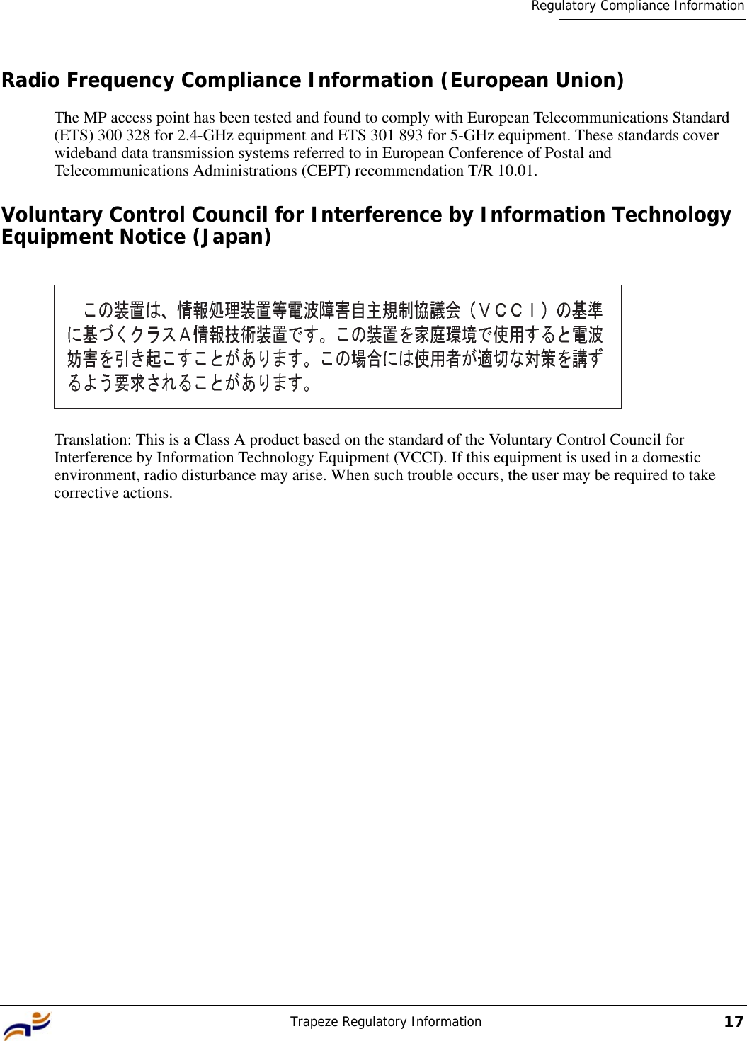 Trapeze Regulatory Information17Regulatory Compliance InformationRadio Frequency Compliance Information (European Union)The MP access point has been tested and found to comply with European Telecommunications Standard (ETS) 300 328 for 2.4-GHz equipment and ETS 301 893 for 5-GHz equipment. These standards cover wideband data transmission systems referred to in European Conference of Postal and Telecommunications Administrations (CEPT) recommendation T/R 10.01.Voluntary Control Council for Interference by Information Technology Equipment Notice (Japan)Translation: This is a Class A product based on the standard of the Voluntary Control Council for Interference by Information Technology Equipment (VCCI). If this equipment is used in a domestic environment, radio disturbance may arise. When such trouble occurs, the user may be required to take corrective actions.