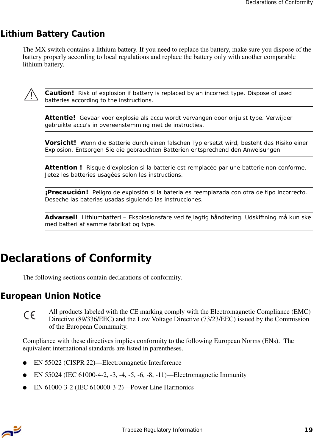 Trapeze Regulatory Information19Declarations of ConformityLithium Battery CautionThe MX switch contains a lithium battery. If you need to replace the battery, make sure you dispose of the battery properly according to local regulations and replace the battery only with another comparable lithium battery.Declarations of ConformityThe following sections contain declarations of conformity.European Union NoticeAll products labeled with the CE marking comply with the Electromagnetic Compliance (EMC) Directive (89/336/EEC) and the Low Voltage Directive (73/23/EEC) issued by the Commission of the European Community.Compliance with these directives implies conformity to the following European Norms (ENs).  The equivalent international standards are listed in parentheses.●EN 55022 (CISPR 22)—Electromagnetic Interference●EN 55024 (IEC 61000-4-2, -3, -4, -5, -6, -8, -11)—Electromagnetic Immunity●EN 61000-3-2 (IEC 610000-3-2)—Power Line HarmonicsCaution!  Risk of explosion if battery is replaced by an incorrect type. Dispose of used batteries according to the instructions. Attentie!  Gevaar voor explosie als accu wordt vervangen door onjuist type. Verwijder gebruikte accu&apos;s in overeenstemming met de instructies.Vorsicht!  Wenn die Batterie durch einen falschen Typ ersetzt wird, besteht das Risiko einer Explosion. Entsorgen Sie die gebrauchten Batterien entsprechend den Anweisungen.Attention !  Risque d&apos;explosion si la batterie est remplacée par une batterie non conforme. Jetez les batteries usagées selon les instructions.¡Precaución!  Peligro de explosión si la bateria es reemplazada con otra de tipo incorrecto. Deseche las baterias usadas siguiendo las instrucciones. Advarsel!  Lithiumbatteri – Eksplosionsfare ved fejlagtig håndtering. Udskiftning må kun ske med batteri af samme fabrikat og type.