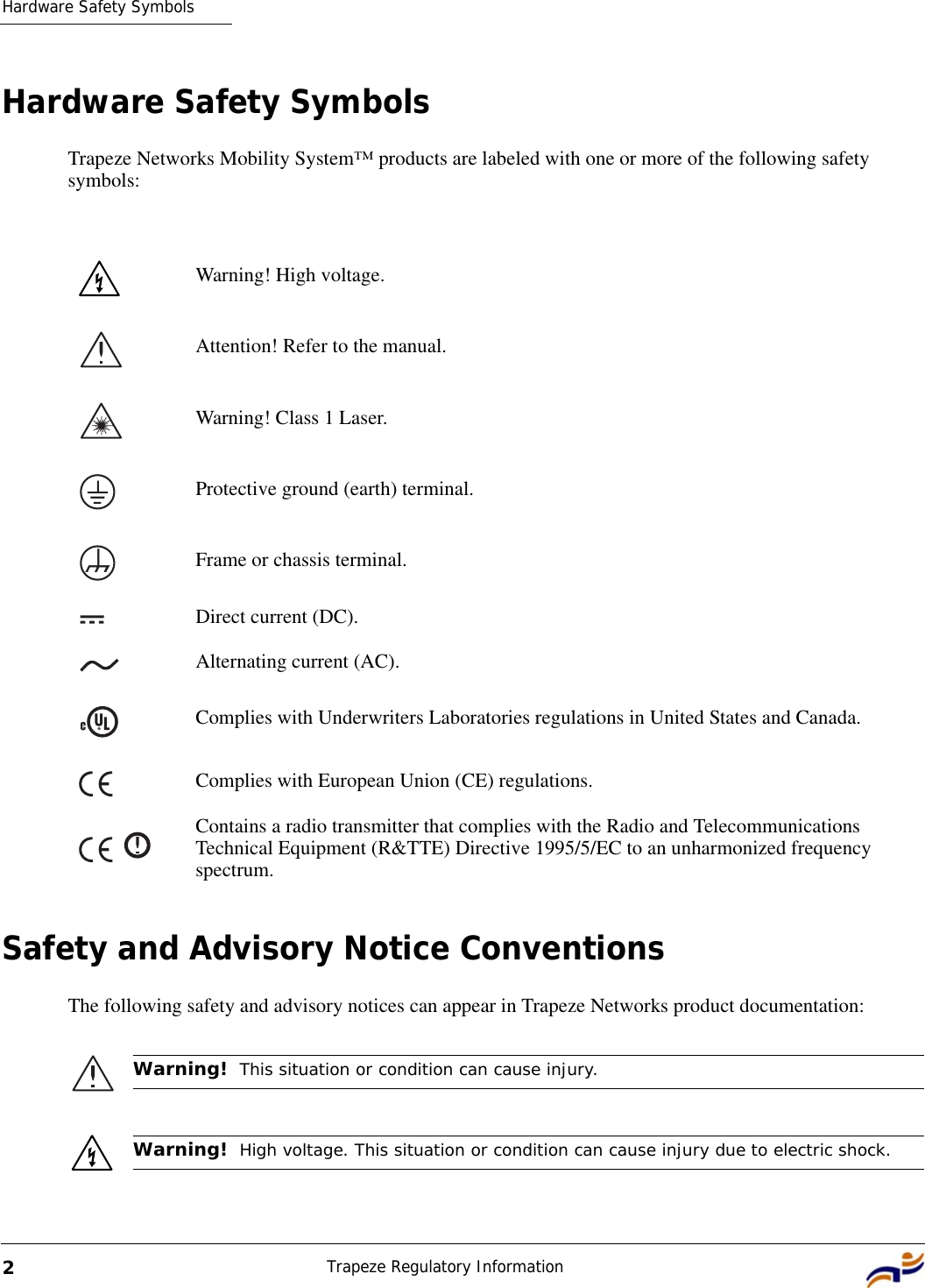 Hardware Safety SymbolsTrapeze Regulatory Information2Hardware Safety SymbolsTrapeze Networks Mobility System™ products are labeled with one or more of the following safety symbols:Safety and Advisory Notice ConventionsThe following safety and advisory notices can appear in Trapeze Networks product documentation:   Warning! High voltage.Attention! Refer to the manual.Warning! Class 1 Laser.Protective ground (earth) terminal.Frame or chassis terminal.Direct current (DC).Alternating current (AC).Complies with Underwriters Laboratories regulations in United States and Canada.Complies with European Union (CE) regulations.Contains a radio transmitter that complies with the Radio and Telecommunications Technical Equipment (R&amp;TTE) Directive 1995/5/EC to an unharmonized frequency spectrum.Warning!  This situation or condition can cause injury.Warning!  High voltage. This situation or condition can cause injury due to electric shock.