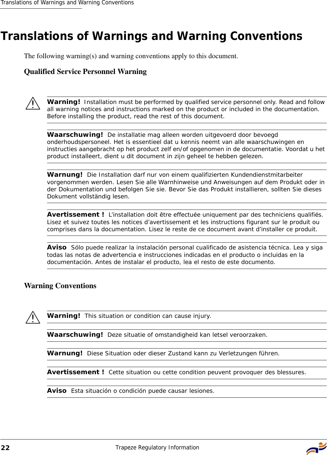 Translations of Warnings and Warning ConventionsTrapeze Regulatory Information22Translations of Warnings and Warning ConventionsThe following warning(s) and warning conventions apply to this document.Qualified Service Personnel WarningWarning ConventionsWarning!  Installation must be performed by qualified service personnel only. Read and follow all warning notices and instructions marked on the product or included in the documentation. Before installing the product, read the rest of this document.Waarschuwing!  De installatie mag alleen worden uitgevoerd door bevoegd onderhoudspersoneel. Het is essentieel dat u kennis neemt van alle waarschuwingen en instructies aangebracht op het product zelf en/of opgenomen in de documentatie. Voordat u het product installeert, dient u dit document in zijn geheel te hebben gelezen.Warnung!  Die Installation darf nur von einem qualifizierten Kundendienstmitarbeiter vorgenommen werden. Lesen Sie alle Warnhinweise und Anweisungen auf dem Produkt oder in der Dokumentation und befolgen Sie sie. Bevor Sie das Produkt installieren, sollten Sie dieses Dokument vollständig lesen.Avertissement !  L’installation doit être effectuée uniquement par des techniciens qualifiés. Lisez et suivez toutes les notices d’avertissement et les instructions figurant sur le produit ou comprises dans la documentation. Lisez le reste de ce document avant d’installer ce produit.Aviso  Sólo puede realizar la instalación personal cualificado de asistencia técnica. Lea y siga todas las notas de advertencia e instrucciones indicadas en el producto o incluidas en la documentación. Antes de instalar el producto, lea el resto de este documento. Warning!  This situation or condition can cause injury.Waarschuwing!  Deze situatie of omstandigheid kan letsel veroorzaken.Warnung!  Diese Situation oder dieser Zustand kann zu Verletzungen führen.Avertissement !  Cette situation ou cette condition peuvent provoquer des blessures.Aviso  Esta situación o condición puede causar lesiones.