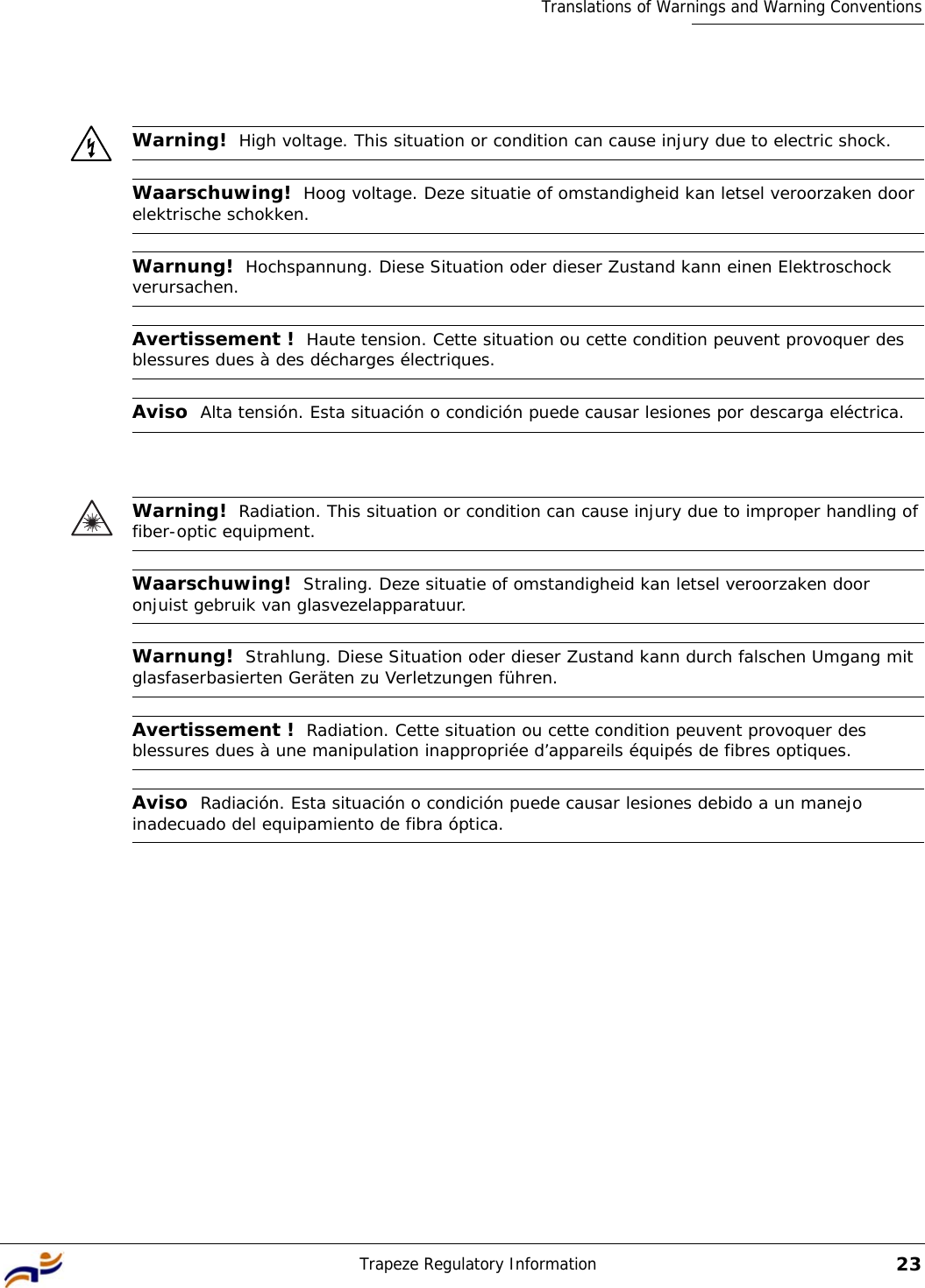 Trapeze Regulatory Information23Translations of Warnings and Warning ConventionsWarning!  High voltage. This situation or condition can cause injury due to electric shock.Waarschuwing!  Hoog voltage. Deze situatie of omstandigheid kan letsel veroorzaken door elektrische schokken.Warnung!  Hochspannung. Diese Situation oder dieser Zustand kann einen Elektroschock verursachen.Avertissement !  Haute tension. Cette situation ou cette condition peuvent provoquer des blessures dues à des décharges électriques.Aviso  Alta tensión. Esta situación o condición puede causar lesiones por descarga eléctrica.Warning!  Radiation. This situation or condition can cause injury due to improper handling of fiber-optic equipment.Waarschuwing!  Straling. Deze situatie of omstandigheid kan letsel veroorzaken door onjuist gebruik van glasvezelapparatuur.Warnung!  Strahlung. Diese Situation oder dieser Zustand kann durch falschen Umgang mit glasfaserbasierten Geräten zu Verletzungen führen.Avertissement !  Radiation. Cette situation ou cette condition peuvent provoquer des blessures dues à une manipulation inappropriée d’appareils équipés de fibres optiques.Aviso  Radiación. Esta situación o condición puede causar lesiones debido a un manejo inadecuado del equipamiento de fibra óptica. 