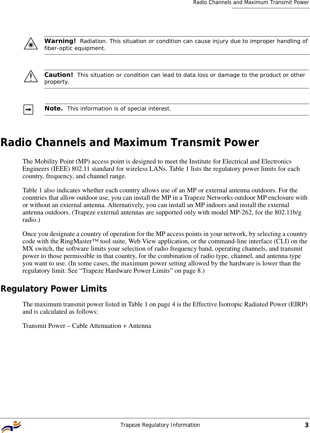 Trapeze Regulatory Information3Radio Channels and Maximum Transmit PowerRadio Channels and Maximum Transmit PowerThe Mobility Point (MP) access point is designed to meet the Institute for Electrical and Electronics Engineers (IEEE) 802.11 standard for wireless LANs. Table 1 lists the regulatory power limits for each country, frequency, and channel range. Table 1 also indicates whether each country allows use of an MP or external antenna outdoors. For the countries that allow outdoor use, you can install the MP in a Trapeze Networks outdoor MP enclosure with or without an external antenna. Alternatively, you can install an MP indoors and install the external antenna outdoors. (Trapeze external antennas are supported only with model MP-262, for the 802.11b/g radio.)Once you designate a country of operation for the MP access points in your network, by selecting a country code with the RingMaster™ tool suite, Web View application, or the command-line interface (CLI) on the MX switch, the software limits your selection of radio frequency band, operating channels, and transmit power to those permissible in that country, for the combination of radio type, channel, and antenna type you want to use. (In some cases, the maximum power setting allowed by the hardware is lower than the regulatory limit. See “Trapeze Hardware Power Limits” on page 8.)Regulatory Power LimitsThe maximum transmit power listed in Table 1 on page 4 is the Effective Isotropic Radiated Power (EIRP) and is calculated as follows:Transmit Power – Cable Attenuation + AntennaWarning!  Radiation. This situation or condition can cause injury due to improper handling of fiber-optic equipment.Caution!  This situation or condition can lead to data loss or damage to the product or other property.Note.  This information is of special interest.