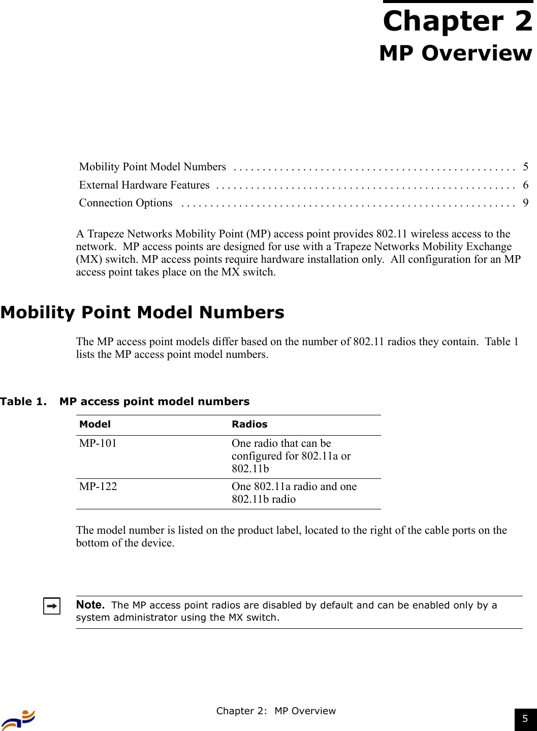 Chapter 2:  MP Overview 5Chapter 2MP OverviewA Trapeze Networks Mobility Point (MP) access point provides 802.11 wireless access to the network.  MP access points are designed for use with a Trapeze Networks Mobility Exchange (MX) switch. MP access points require hardware installation only.  All configuration for an MP access point takes place on the MX switch.  Mobility Point Model NumbersThe MP access point models differ based on the number of 802.11 radios they contain.  Table 1 lists the MP access point model numbers.   The model number is listed on the product label, located to the right of the cable ports on the bottom of the device.Mobility Point Model Numbers  . . . . . . . . . . . . . . . . . . . . . . . . . . . . . . . . . . . . . . . . . . . . . . . . .  5External Hardware Features  . . . . . . . . . . . . . . . . . . . . . . . . . . . . . . . . . . . . . . . . . . . . . . . . . . . .   6Connection Options   . . . . . . . . . . . . . . . . . . . . . . . . . . . . . . . . . . . . . . . . . . . . . . . . . . . . . . . . . .   9Table 1. MP access point model numbersModel RadiosMP-101 One radio that can be configured for 802.11a or 802.11bMP-122 One 802.11a radio and one 802.11b radioNote.  The MP access point radios are disabled by default and can be enabled only by a system administrator using the MX switch.  