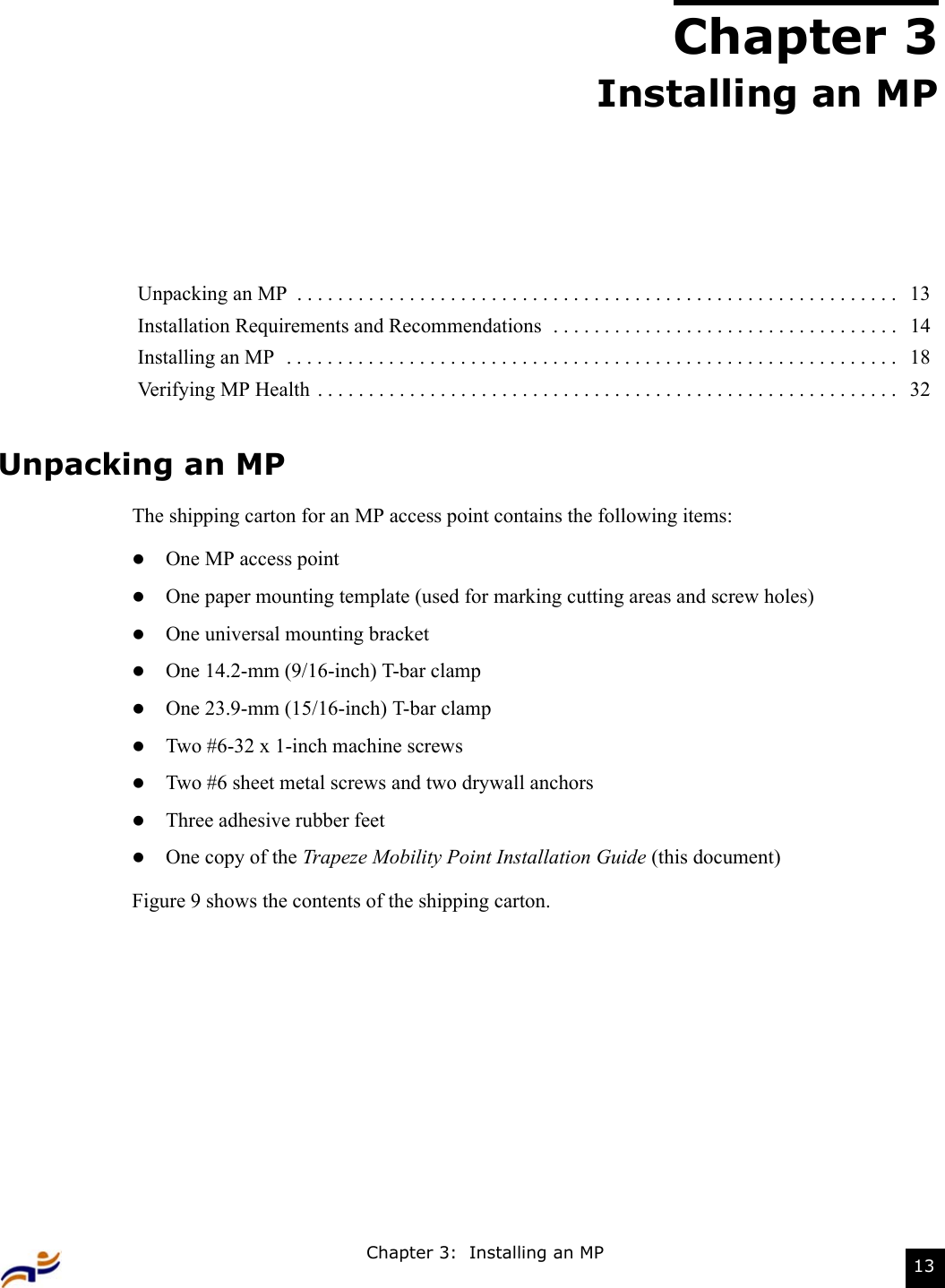 Chapter 3:  Installing an MP 13Chapter 3Installing an MPUnpacking an MPThe shipping carton for an MP access point contains the following items: zOne MP access pointzOne paper mounting template (used for marking cutting areas and screw holes)zOne universal mounting bracketzOne 14.2-mm (9/16-inch) T-bar clampzOne 23.9-mm (15/16-inch) T-bar clampzTwo #6-32 x 1-inch machine screws zTwo #6 sheet metal screws and two drywall anchorszThree adhesive rubber feetzOne copy of the Trapeze Mobility Point Installation Guide (this document)Figure 9 shows the contents of the shipping carton.Unpacking an MP  . . . . . . . . . . . . . . . . . . . . . . . . . . . . . . . . . . . . . . . . . . . . . . . . . . . . . . . . . . .   13Installation Requirements and Recommendations  . . . . . . . . . . . . . . . . . . . . . . . . . . . . . . . . . .   14Installing an MP  . . . . . . . . . . . . . . . . . . . . . . . . . . . . . . . . . . . . . . . . . . . . . . . . . . . . . . . . . . . .   18Verifying MP Health . . . . . . . . . . . . . . . . . . . . . . . . . . . . . . . . . . . . . . . . . . . . . . . . . . . . . . . . .   32