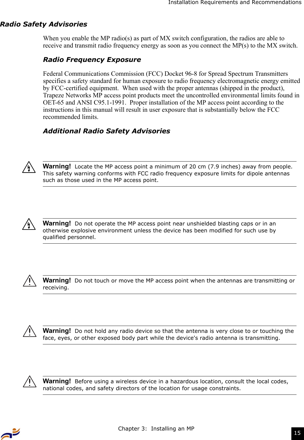 Chapter 3:  Installing an MP 15Installation Requirements and RecommendationsRadio Safety AdvisoriesWhen you enable the MP radio(s) as part of MX switch configuration, the radios are able to receive and transmit radio frequency energy as soon as you connect the MP(s) to the MX switch. Radio Frequency ExposureFederal Communications Commission (FCC) Docket 96-8 for Spread Spectrum Transmitters specifies a safety standard for human exposure to radio frequency electromagnetic energy emitted by FCC-certified equipment.  When used with the proper antennas (shipped in the product), Trapeze Networks MP access point products meet the uncontrolled environmental limits found in OET-65 and ANSI C95.1-1991.  Proper installation of the MP access point according to the instructions in this manual will result in user exposure that is substantially below the FCC recommended limits.Additional Radio Safety AdvisoriesWarning!  Locate the MP access point a minimum of 20 cm (7.9 inches) away from people.  This safety warning conforms with FCC radio frequency exposure limits for dipole antennas such as those used in the MP access point.Warning!  Do not operate the MP access point near unshielded blasting caps or in an otherwise explosive environment unless the device has been modified for such use by qualified personnel.  Warning!  Do not touch or move the MP access point when the antennas are transmitting or receiving.Warning!  Do not hold any radio device so that the antenna is very close to or touching the face, eyes, or other exposed body part while the device&apos;s radio antenna is transmitting.Warning!  Before using a wireless device in a hazardous location, consult the local codes, national codes, and safety directors of the location for usage constraints.