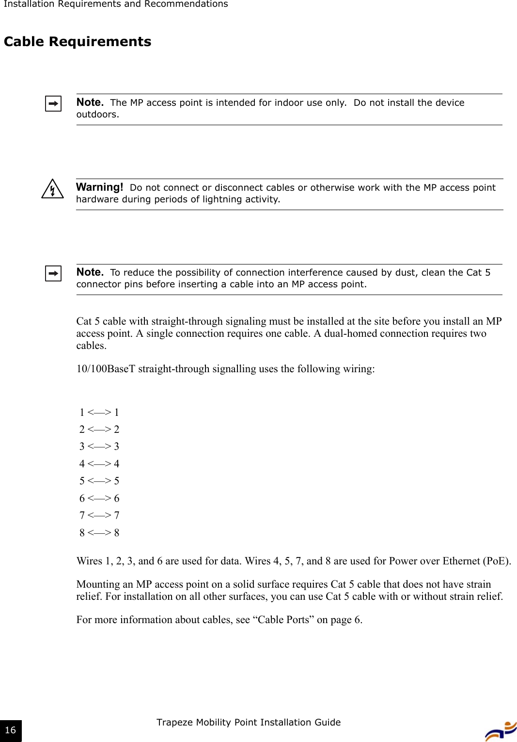 Installation Requirements and RecommendationsTrapeze Mobility Point Installation Guide16Cable RequirementsCat 5 cable with straight-through signaling must be installed at the site before you install an MP access point. A single connection requires one cable. A dual-homed connection requires two cables.10/100BaseT straight-through signalling uses the following wiring:Wires 1, 2, 3, and 6 are used for data. Wires 4, 5, 7, and 8 are used for Power over Ethernet (PoE).Mounting an MP access point on a solid surface requires Cat 5 cable that does not have strain relief. For installation on all other surfaces, you can use Cat 5 cable with or without strain relief.For more information about cables, see “Cable Ports” on page 6.Note.  The MP access point is intended for indoor use only.  Do not install the device outdoors. Warning!  Do not connect or disconnect cables or otherwise work with the MP access point hardware during periods of lightning activity.  Note.  To reduce the possibility of connection interference caused by dust, clean the Cat 5 connector pins before inserting a cable into an MP access point.1 &lt;—&gt; 12 &lt;—&gt; 23 &lt;—&gt; 34 &lt;—&gt; 45 &lt;—&gt; 56 &lt;—&gt; 67 &lt;—&gt; 78 &lt;—&gt; 8