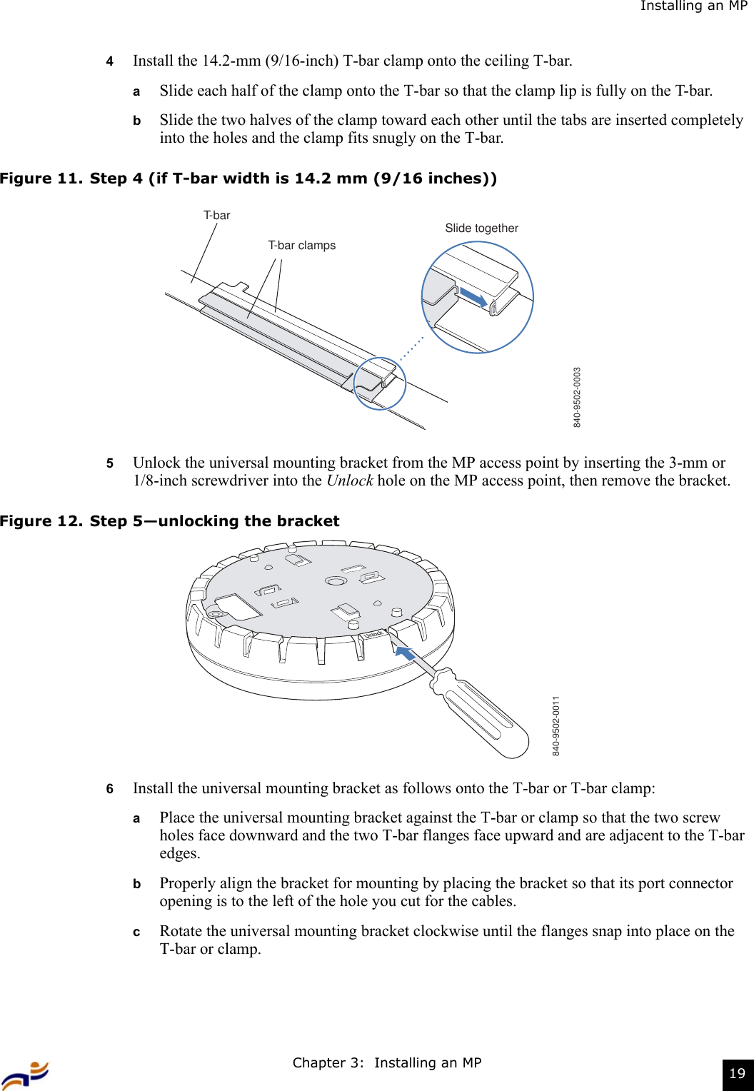 Chapter 3:  Installing an MP 19Installing an MP4Install the 14.2-mm (9/16-inch) T-bar clamp onto the ceiling T-bar.  aSlide each half of the clamp onto the T-bar so that the clamp lip is fully on the T-bar. bSlide the two halves of the clamp toward each other until the tabs are inserted completely into the holes and the clamp fits snugly on the T-bar.Figure 11. Step 4 (if T-bar width is 14.2 mm (9/16 inches))5Unlock the universal mounting bracket from the MP access point by inserting the 3-mm or 1/8-inch screwdriver into the Unlock hole on the MP access point, then remove the bracket.Figure 12. Step 5—unlocking the bracket6Install the universal mounting bracket as follows onto the T-bar or T-bar clamp:  aPlace the universal mounting bracket against the T-bar or clamp so that the two screw holes face downward and the two T-bar flanges face upward and are adjacent to the T-bar edges.  bProperly align the bracket for mounting by placing the bracket so that its port connector opening is to the left of the hole you cut for the cables.  cRotate the universal mounting bracket clockwise until the flanges snap into place on the T-bar or clamp.T-barT-bar clampsSlide together840-9502-0003840-9502-0011