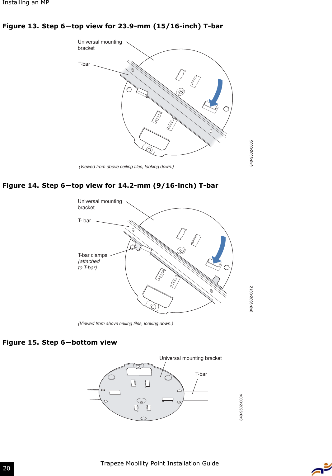 Installing an MPTrapeze Mobility Point Installation Guide20Figure 13. Step 6—top view for 23.9-mm (15/16-inch) T-barFigure 14. Step 6—top view for 14.2-mm (9/16-inch) T-barFigure 15. Step 6—bottom viewT-bar(Viewed from above ceiling tiles, looking down.)840-9502-0005Universal mountingbracketT- barT-bar clamps(attachedto T-bar)Universal mountingbracket840-9502-0012(Viewed from above ceiling tiles, looking down.)T-barUniversal mounting bracket840-9502-0004