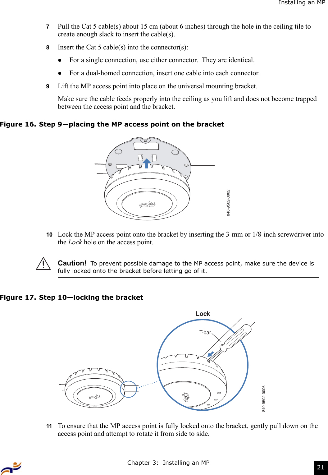 Chapter 3:  Installing an MP 21Installing an MP7Pull the Cat 5 cable(s) about 15 cm (about 6 inches) through the hole in the ceiling tile to create enough slack to insert the cable(s). 8Insert the Cat 5 cable(s) into the connector(s):zFor a single connection, use either connector.  They are identical.zFor a dual-homed connection, insert one cable into each connector. 9Lift the MP access point into place on the universal mounting bracket. Make sure the cable feeds properly into the ceiling as you lift and does not become trapped between the access point and the bracket.Figure 16. Step 9—placing the MP access point on the bracket10 Lock the MP access point onto the bracket by inserting the 3-mm or 1/8-inch screwdriver into the Lock hole on the access point.Figure 17. Step 10—locking the bracket11 To ensure that the MP access point is fully locked onto the bracket, gently pull down on the access point and attempt to rotate it from side to side.Caution!  To prevent possible damage to the MP access point, make sure the device is fully locked onto the bracket before letting go of it.840-9502-0002840-9502-0006LockT-bar