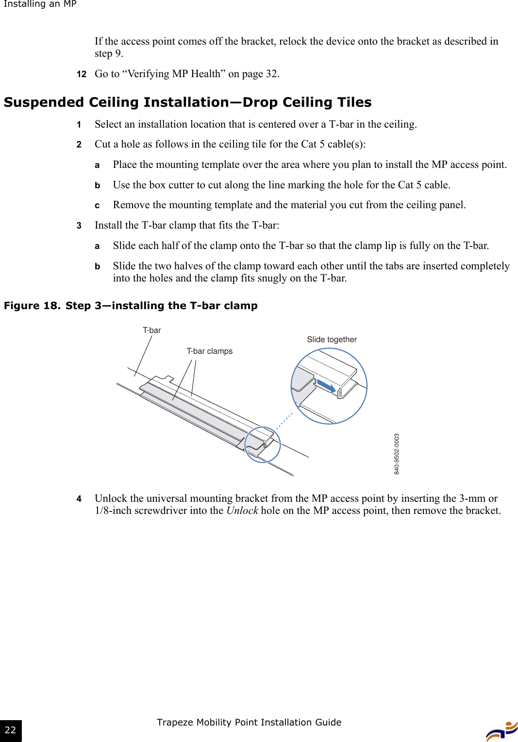 Installing an MPTrapeze Mobility Point Installation Guide22If the access point comes off the bracket, relock the device onto the bracket as described in step 9.12 Go to “Verifying MP Health” on page 32.Suspended Ceiling Installation—Drop Ceiling Tiles1Select an installation location that is centered over a T-bar in the ceiling.2Cut a hole as follows in the ceiling tile for the Cat 5 cable(s):aPlace the mounting template over the area where you plan to install the MP access point.bUse the box cutter to cut along the line marking the hole for the Cat 5 cable.cRemove the mounting template and the material you cut from the ceiling panel.3Install the T-bar clamp that fits the T-bar:  aSlide each half of the clamp onto the T-bar so that the clamp lip is fully on the T-bar. bSlide the two halves of the clamp toward each other until the tabs are inserted completely into the holes and the clamp fits snugly on the T-bar.Figure 18. Step 3—installing the T-bar clamp4Unlock the universal mounting bracket from the MP access point by inserting the 3-mm or 1/8-inch screwdriver into the Unlock hole on the MP access point, then remove the bracket.T-barT-bar clampsSlide together840-9502-0003