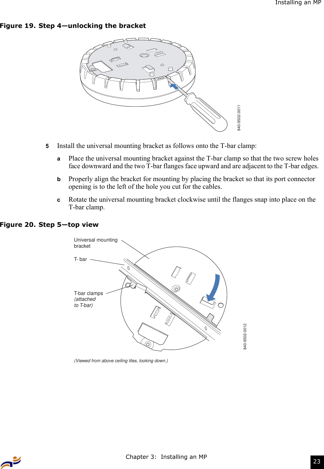 Chapter 3:  Installing an MP 23Installing an MPFigure 19. Step 4—unlocking the bracket5Install the universal mounting bracket as follows onto the T-bar clamp:  aPlace the universal mounting bracket against the T-bar clamp so that the two screw holes face downward and the two T-bar flanges face upward and are adjacent to the T-bar edges.  bProperly align the bracket for mounting by placing the bracket so that its port connector opening is to the left of the hole you cut for the cables.  cRotate the universal mounting bracket clockwise until the flanges snap into place on the T-bar clamp.Figure 20. Step 5—top view840-9502-0011T- barT-bar clamps(attachedto T-bar)Universal mountingbracket840-9502-0012(Viewed from above ceiling tiles, looking down.)