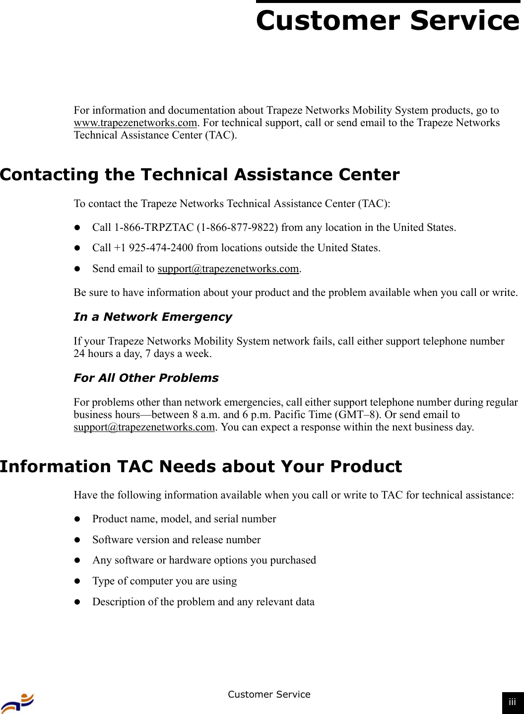 Customer Service iiiCustomer ServiceFor information and documentation about Trapeze Networks Mobility System products, go to www.trapezenetworks.com. For technical support, call or send email to the Trapeze Networks Technical Assistance Center (TAC).Contacting the Technical Assistance CenterTo contact the Trapeze Networks Technical Assistance Center (TAC): zCall 1-866-TRPZTAC (1-866-877-9822) from any location in the United States.zCall +1 925-474-2400 from locations outside the United States.zSend email to support@trapezenetworks.com. Be sure to have information about your product and the problem available when you call or write.In a Network EmergencyIf your Trapeze Networks Mobility System network fails, call either support telephone number 24 hours a day, 7 days a week.For All Other ProblemsFor problems other than network emergencies, call either support telephone number during regular business hours—between 8 a.m. and 6 p.m. Pacific Time (GMT–8). Or send email to support@trapezenetworks.com. You can expect a response within the next business day.Information TAC Needs about Your ProductHave the following information available when you call or write to TAC for technical assistance:zProduct name, model, and serial numberzSoftware version and release numberzAny software or hardware options you purchasedzType of computer you are usingzDescription of the problem and any relevant data