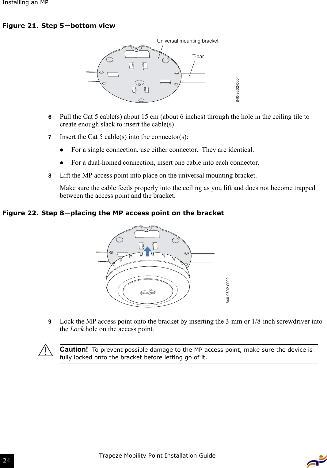 Installing an MPTrapeze Mobility Point Installation Guide24Figure 21. Step 5—bottom view6Pull the Cat 5 cable(s) about 15 cm (about 6 inches) through the hole in the ceiling tile to create enough slack to insert the cable(s). 7Insert the Cat 5 cable(s) into the connector(s):zFor a single connection, use either connector.  They are identical.zFor a dual-homed connection, insert one cable into each connector. 8Lift the MP access point into place on the universal mounting bracket. Make sure the cable feeds properly into the ceiling as you lift and does not become trapped between the access point and the bracket.Figure 22. Step 8—placing the MP access point on the bracket9Lock the MP access point onto the bracket by inserting the 3-mm or 1/8-inch screwdriver into the Lock hole on the access point.Caution!  To prevent possible damage to the MP access point, make sure the device is fully locked onto the bracket before letting go of it.T-barUniversal mounting bracket840-9502-0004840-9502-0002