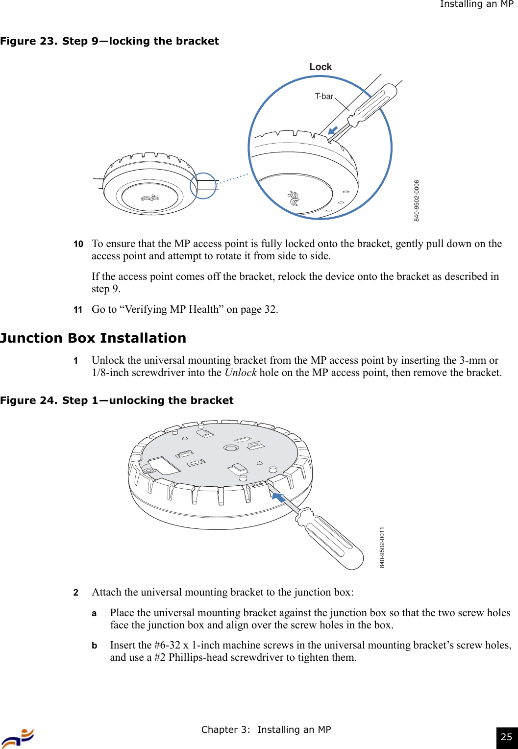 Chapter 3:  Installing an MP 25Installing an MPFigure 23. Step 9—locking the bracket10 To ensure that the MP access point is fully locked onto the bracket, gently pull down on the access point and attempt to rotate it from side to side.If the access point comes off the bracket, relock the device onto the bracket as described in step 9.11 Go to “Verifying MP Health” on page 32.Junction Box Installation1Unlock the universal mounting bracket from the MP access point by inserting the 3-mm or 1/8-inch screwdriver into the Unlock hole on the MP access point, then remove the bracket.Figure 24. Step 1—unlocking the bracket2Attach the universal mounting bracket to the junction box:aPlace the universal mounting bracket against the junction box so that the two screw holes face the junction box and align over the screw holes in the box.bInsert the #6-32 x 1-inch machine screws in the universal mounting bracket’s screw holes, and use a #2 Phillips-head screwdriver to tighten them.  840-9502-0006LockT-bar840-9502-0011