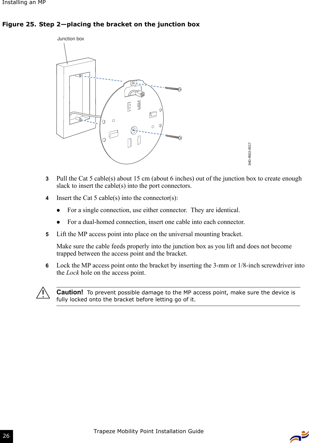 Installing an MPTrapeze Mobility Point Installation Guide26Figure 25. Step 2—placing the bracket on the junction box3Pull the Cat 5 cable(s) about 15 cm (about 6 inches) out of the junction box to create enough slack to insert the cable(s) into the port connectors. 4Insert the Cat 5 cable(s) into the connector(s): zFor a single connection, use either connector.  They are identical.zFor a dual-homed connection, insert one cable into each connector. 5Lift the MP access point into place on the universal mounting bracket. Make sure the cable feeds properly into the junction box as you lift and does not become trapped between the access point and the bracket.6Lock the MP access point onto the bracket by inserting the 3-mm or 1/8-inch screwdriver into the Lock hole on the access point.Caution!  To prevent possible damage to the MP access point, make sure the device is fully locked onto the bracket before letting go of it.840-9502-0017Junction box