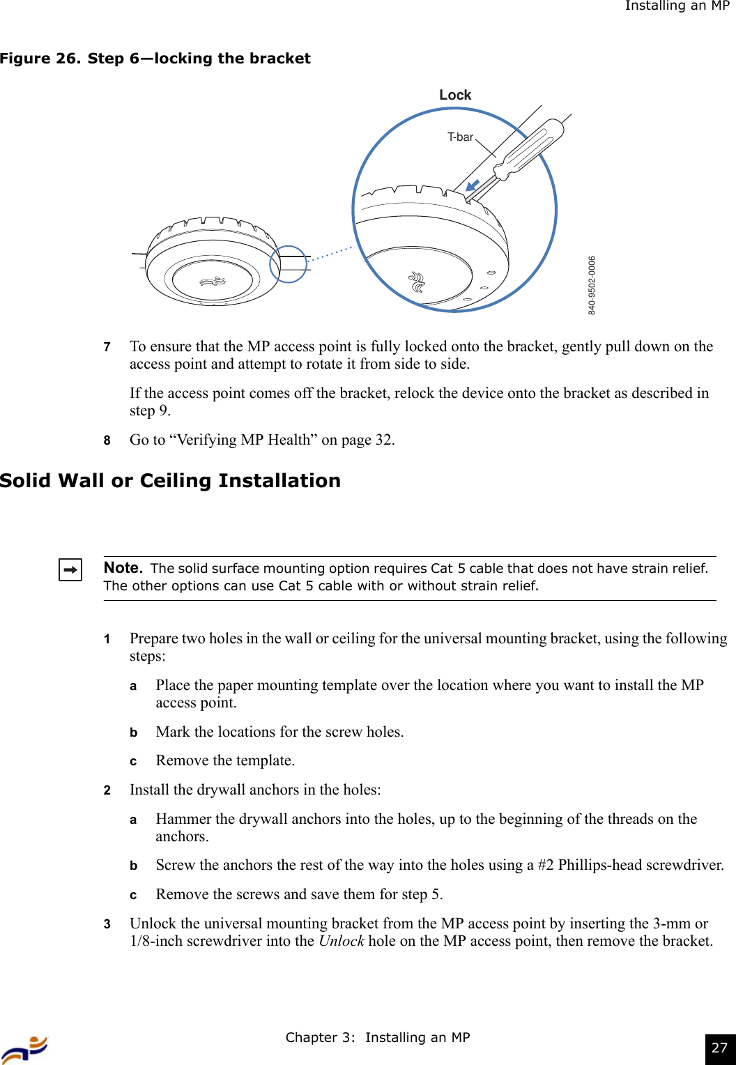 Chapter 3:  Installing an MP 27Installing an MPFigure 26. Step 6—locking the bracket7To ensure that the MP access point is fully locked onto the bracket, gently pull down on the access point and attempt to rotate it from side to side.If the access point comes off the bracket, relock the device onto the bracket as described in step 9.8Go to “Verifying MP Health” on page 32.Solid Wall or Ceiling Installation1Prepare two holes in the wall or ceiling for the universal mounting bracket, using the following steps:  aPlace the paper mounting template over the location where you want to install the MP access point.bMark the locations for the screw holes.  cRemove the template.2Install the drywall anchors in the holes:aHammer the drywall anchors into the holes, up to the beginning of the threads on the anchors.bScrew the anchors the rest of the way into the holes using a #2 Phillips-head screwdriver.cRemove the screws and save them for step 5.3Unlock the universal mounting bracket from the MP access point by inserting the 3-mm or 1/8-inch screwdriver into the Unlock hole on the MP access point, then remove the bracket.Note.  The solid surface mounting option requires Cat 5 cable that does not have strain relief.  The other options can use Cat 5 cable with or without strain relief.840-9502-0006LockT-bar