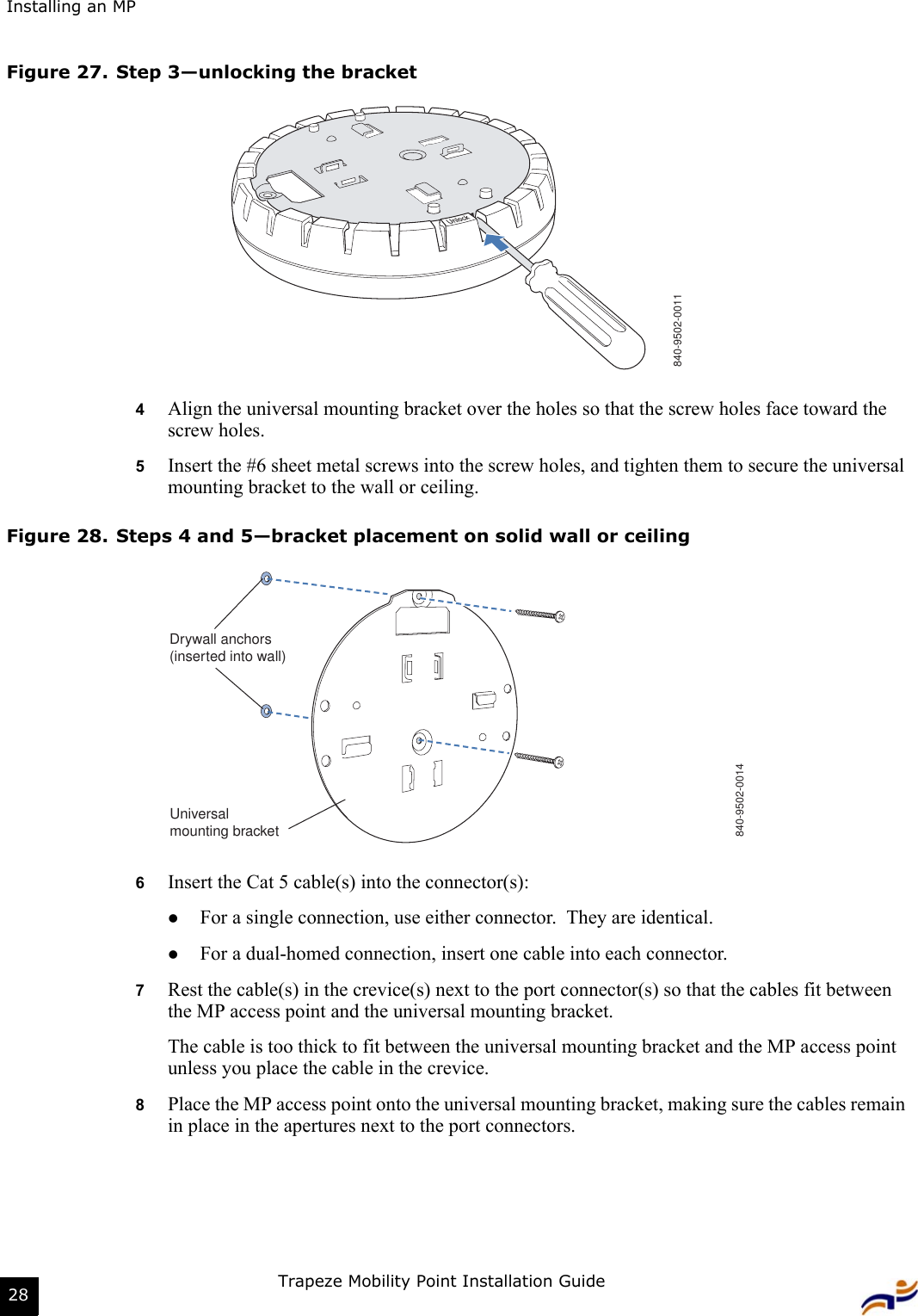 Installing an MPTrapeze Mobility Point Installation Guide28Figure 27. Step 3—unlocking the bracket4Align the universal mounting bracket over the holes so that the screw holes face toward the screw holes.5Insert the #6 sheet metal screws into the screw holes, and tighten them to secure the universal mounting bracket to the wall or ceiling.Figure 28. Steps 4 and 5—bracket placement on solid wall or ceiling6Insert the Cat 5 cable(s) into the connector(s):zFor a single connection, use either connector.  They are identical.zFor a dual-homed connection, insert one cable into each connector. 7Rest the cable(s) in the crevice(s) next to the port connector(s) so that the cables fit between the MP access point and the universal mounting bracket.  The cable is too thick to fit between the universal mounting bracket and the MP access point unless you place the cable in the crevice.8Place the MP access point onto the universal mounting bracket, making sure the cables remain in place in the apertures next to the port connectors.840-9502-0011840-9502-0014Drywall anchors(inserted into wall)Universalmounting bracket