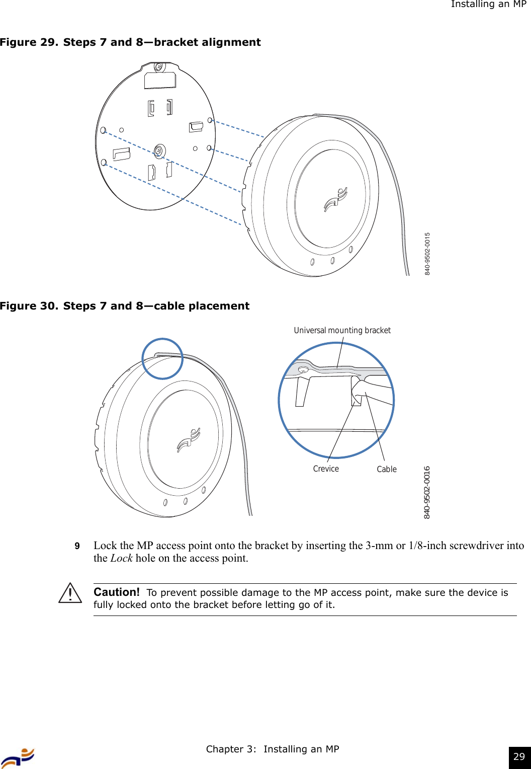 Chapter 3:  Installing an MP 29Installing an MPFigure 29. Steps 7 and 8—bracket alignmentFigure 30. Steps 7 and 8—cable placement9Lock the MP access point onto the bracket by inserting the 3-mm or 1/8-inch screwdriver into the Lock hole on the access point.Caution!  To prevent possible damage to the MP access point, make sure the device is fully locked onto the bracket before letting go of it.840-9502-0015840-9502-0016Universal mounting bracketCrevice Cable