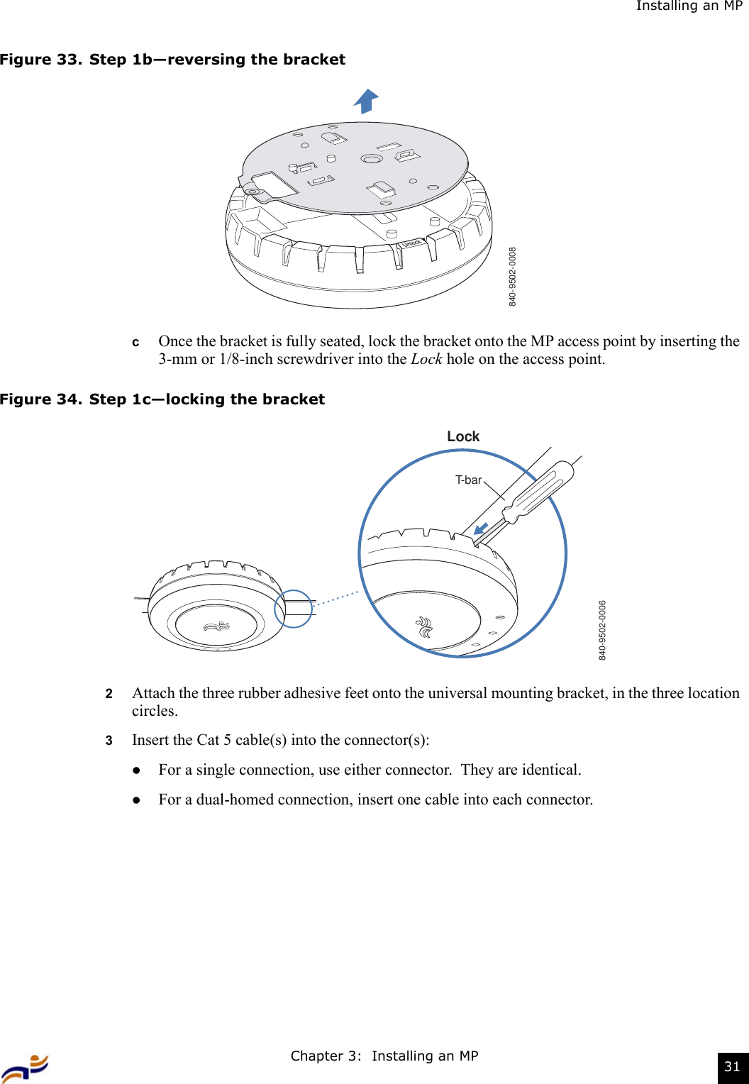 Chapter 3:  Installing an MP 31Installing an MPFigure 33. Step 1b—reversing the bracketcOnce the bracket is fully seated, lock the bracket onto the MP access point by inserting the 3-mm or 1/8-inch screwdriver into the Lock hole on the access point.Figure 34. Step 1c—locking the bracket2Attach the three rubber adhesive feet onto the universal mounting bracket, in the three location circles. 3Insert the Cat 5 cable(s) into the connector(s):zFor a single connection, use either connector.  They are identical.zFor a dual-homed connection, insert one cable into each connector. 840-9502-0008840-9502-0006LockT-bar