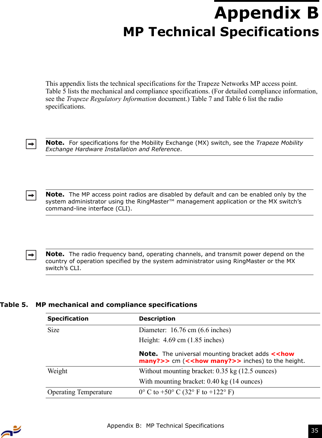 Appendix B:  MP Technical Specifications 35Appendix BMP Technical SpecificationsThis appendix lists the technical specifications for the Trapeze Networks MP access point.  Table 5 lists the mechanical and compliance specifications. (For detailed compliance information, see the Trapeze Regulatory Information document.) Table 7 and Table 6 list the radio specifications.Note.  For specifications for the Mobility Exchange (MX) switch, see the Trapeze Mobility Exchange Hardware Installation and Reference.Note.  The MP access point radios are disabled by default and can be enabled only by the system administrator using the RingMaster™ management application or the MX switch’s command-line interface (CLI).  Note.  The radio frequency band, operating channels, and transmit power depend on the country of operation specified by the system administrator using RingMaster or the MX switch’s CLI.Table 5. MP mechanical and compliance specificationsSpecification DescriptionSize Diameter:  16.76 cm (6.6 inches)Height:  4.69 cm (1.85 inches)Note.  The universal mounting bracket adds &lt;&lt;how many?&gt;&gt; cm (&lt;&lt;how many?&gt;&gt; inches) to the height.Weight Without mounting bracket: 0.35 kg (12.5 ounces)With mounting bracket: 0.40 kg (14 ounces)Operating Temperature 0° C to +50° C (32° F to +122° F)