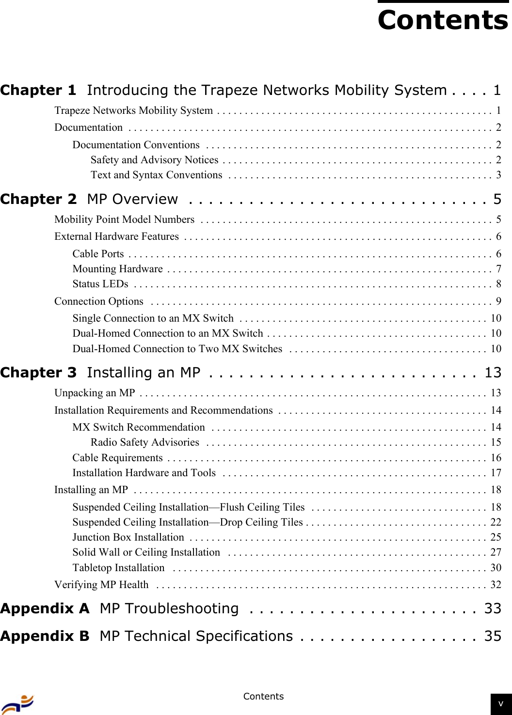 Contents vContentsChapter 1  Introducing the Trapeze Networks Mobility System . . . . 1Trapeze Networks Mobility System  . . . . . . . . . . . . . . . . . . . . . . . . . . . . . . . . . . . . . . . . . . . . . . . . . .  1Documentation  . . . . . . . . . . . . . . . . . . . . . . . . . . . . . . . . . . . . . . . . . . . . . . . . . . . . . . . . . . . . . . . . . .  2Documentation Conventions  . . . . . . . . . . . . . . . . . . . . . . . . . . . . . . . . . . . . . . . . . . . . . . . . . . . .  2Safety and Advisory Notices  . . . . . . . . . . . . . . . . . . . . . . . . . . . . . . . . . . . . . . . . . . . . . . . . .  2Text and Syntax Conventions  . . . . . . . . . . . . . . . . . . . . . . . . . . . . . . . . . . . . . . . . . . . . . . . .  3Chapter 2  MP Overview  . . . . . . . . . . . . . . . . . . . . . . . . . . . . . . 5Mobility Point Model Numbers  . . . . . . . . . . . . . . . . . . . . . . . . . . . . . . . . . . . . . . . . . . . . . . . . . . . . .  5External Hardware Features  . . . . . . . . . . . . . . . . . . . . . . . . . . . . . . . . . . . . . . . . . . . . . . . . . . . . . . . .  6Cable Ports  . . . . . . . . . . . . . . . . . . . . . . . . . . . . . . . . . . . . . . . . . . . . . . . . . . . . . . . . . . . . . . . . . .  6Mounting Hardware  . . . . . . . . . . . . . . . . . . . . . . . . . . . . . . . . . . . . . . . . . . . . . . . . . . . . . . . . . . .  7Status LEDs  . . . . . . . . . . . . . . . . . . . . . . . . . . . . . . . . . . . . . . . . . . . . . . . . . . . . . . . . . . . . . . . . .  8Connection Options   . . . . . . . . . . . . . . . . . . . . . . . . . . . . . . . . . . . . . . . . . . . . . . . . . . . . . . . . . . . . . .  9Single Connection to an MX Switch  . . . . . . . . . . . . . . . . . . . . . . . . . . . . . . . . . . . . . . . . . . . . . 10Dual-Homed Connection to an MX Switch . . . . . . . . . . . . . . . . . . . . . . . . . . . . . . . . . . . . . . . . 10Dual-Homed Connection to Two MX Switches   . . . . . . . . . . . . . . . . . . . . . . . . . . . . . . . . . . . .  10Chapter 3  Installing an MP  . . . . . . . . . . . . . . . . . . . . . . . . . . .  13Unpacking an MP  . . . . . . . . . . . . . . . . . . . . . . . . . . . . . . . . . . . . . . . . . . . . . . . . . . . . . . . . . . . . . . .  13Installation Requirements and Recommendations  . . . . . . . . . . . . . . . . . . . . . . . . . . . . . . . . . . . . . .  14MX Switch Recommendation  . . . . . . . . . . . . . . . . . . . . . . . . . . . . . . . . . . . . . . . . . . . . . . . . . .  14Radio Safety Advisories   . . . . . . . . . . . . . . . . . . . . . . . . . . . . . . . . . . . . . . . . . . . . . . . . . . . 15Cable Requirements  . . . . . . . . . . . . . . . . . . . . . . . . . . . . . . . . . . . . . . . . . . . . . . . . . . . . . . . . . .  16Installation Hardware and Tools  . . . . . . . . . . . . . . . . . . . . . . . . . . . . . . . . . . . . . . . . . . . . . . . . 17Installing an MP  . . . . . . . . . . . . . . . . . . . . . . . . . . . . . . . . . . . . . . . . . . . . . . . . . . . . . . . . . . . . . . . .  18Suspended Ceiling Installation—Flush Ceiling Tiles  . . . . . . . . . . . . . . . . . . . . . . . . . . . . . . . .  18Suspended Ceiling Installation—Drop Ceiling Tiles . . . . . . . . . . . . . . . . . . . . . . . . . . . . . . . . .  22Junction Box Installation  . . . . . . . . . . . . . . . . . . . . . . . . . . . . . . . . . . . . . . . . . . . . . . . . . . . . . .  25Solid Wall or Ceiling Installation   . . . . . . . . . . . . . . . . . . . . . . . . . . . . . . . . . . . . . . . . . . . . . . .  27Tabletop Installation   . . . . . . . . . . . . . . . . . . . . . . . . . . . . . . . . . . . . . . . . . . . . . . . . . . . . . . . . .  30Verifying MP Health   . . . . . . . . . . . . . . . . . . . . . . . . . . . . . . . . . . . . . . . . . . . . . . . . . . . . . . . . . . . .  32Appendix A  MP Troubleshooting  . . . . . . . . . . . . . . . . . . . . . . .  33Appendix B  MP Technical Specifications . . . . . . . . . . . . . . . . . .  35