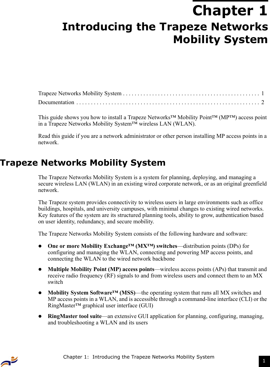 Chapter 1:  Introducing the Trapeze Networks Mobility System 1Chapter 1Introducing the Trapeze NetworksMobility SystemThis guide shows you how to install a Trapeze Networks™ Mobility Point™ (MP™) access point in a Trapeze Networks Mobility System™ wireless LAN (WLAN). Read this guide if you are a network administrator or other person installing MP access points in a network.Trapeze Networks Mobility System The Trapeze Networks Mobility System is a system for planning, deploying, and managing a secure wireless LAN (WLAN) in an existing wired corporate network, or as an original greenfield network. The Trapeze system provides connectivity to wireless users in large environments such as office buildings, hospitals, and university campuses, with minimal changes to existing wired networks. Key features of the system are its structured planning tools, ability to grow, authentication based on user identity, redundancy, and secure mobility. The Trapeze Networks Mobility System consists of the following hardware and software:zOne or more Mobility Exchange™ (MX™) switches—distribution points (DPs) for configuring and managing the WLAN, connecting and powering MP access points, and connecting the WLAN to the wired network backbonezMultiple Mobility Point (MP) access points—wireless access points (APs) that transmit and receive radio frequency (RF) signals to and from wireless users and connect them to an MX switchzMobility System Software™ (MSS)—the operating system that runs all MX switches and MP access points in a WLAN, and is accessible through a command-line interface (CLI) or the RingMaster™ graphical user interface (GUI)zRingMaster tool suite—an extensive GUI application for planning, configuring, managing, and troubleshooting a WLAN and its usersTrapeze Networks Mobility System . . . . . . . . . . . . . . . . . . . . . . . . . . . . . . . . . . . . . . . . . . . . . . .  1Documentation  . . . . . . . . . . . . . . . . . . . . . . . . . . . . . . . . . . . . . . . . . . . . . . . . . . . . . . . . . . . . . . .  2