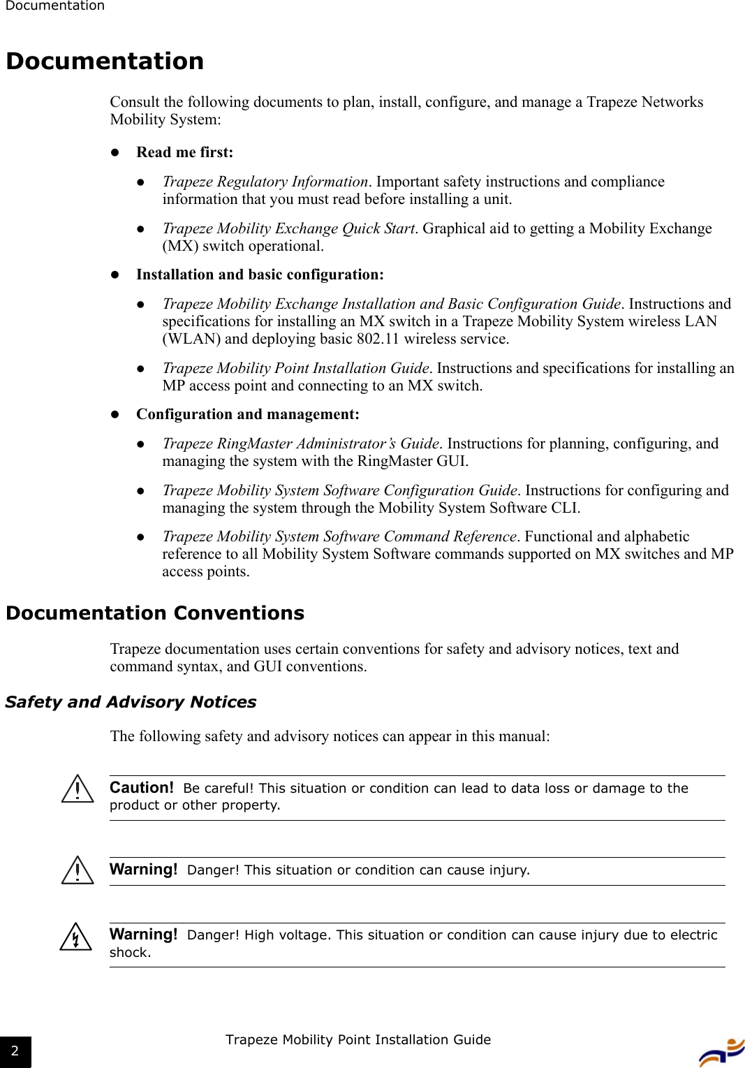 DocumentationTrapeze Mobility Point Installation Guide2DocumentationConsult the following documents to plan, install, configure, and manage a Trapeze Networks Mobility System: zRead me first:zTrapeze Regulatory Information. Important safety instructions and compliance information that you must read before installing a unit.zTrapeze Mobility Exchange Quick Start. Graphical aid to getting a Mobility Exchange (MX) switch operational.zInstallation and basic configuration:zTrapeze Mobility Exchange Installation and Basic Configuration Guide. Instructions and specifications for installing an MX switch in a Trapeze Mobility System wireless LAN (WLAN) and deploying basic 802.11 wireless service.zTrapeze Mobility Point Installation Guide. Instructions and specifications for installing an MP access point and connecting to an MX switch.zConfiguration and management:zTrapeze RingMaster Administrator’s Guide. Instructions for planning, configuring, and managing the system with the RingMaster GUI.zTrapeze Mobility System Software Configuration Guide. Instructions for configuring and managing the system through the Mobility System Software CLI.zTrapeze Mobility System Software Command Reference. Functional and alphabetic reference to all Mobility System Software commands supported on MX switches and MP access points.Documentation ConventionsTrapeze documentation uses certain conventions for safety and advisory notices, text and command syntax, and GUI conventions.Safety and Advisory NoticesThe following safety and advisory notices can appear in this manual:      Caution!  Be careful! This situation or condition can lead to data loss or damage to the product or other property.Warning!  Danger! This situation or condition can cause injury.Warning!  Danger! High voltage. This situation or condition can cause injury due to electric shock.