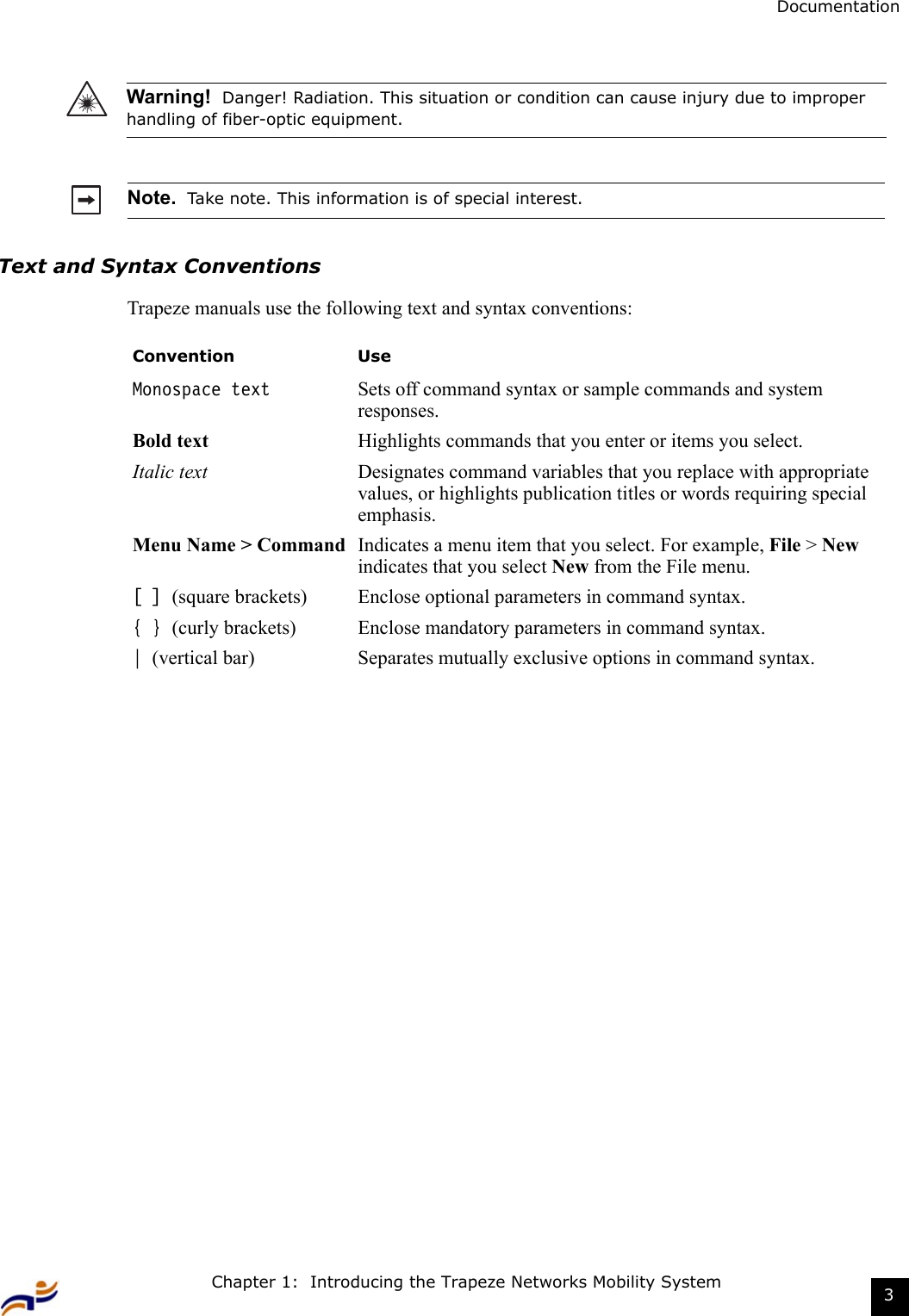 Chapter 1:  Introducing the Trapeze Networks Mobility System 3DocumentationText and Syntax ConventionsTrapeze manuals use the following text and syntax conventions: Warning!  Danger! Radiation. This situation or condition can cause injury due to improper handling of fiber-optic equipment.Note.  Take note. This information is of special interest.Convention UseMonospace text Sets off command syntax or sample commands and system responses.Bold text Highlights commands that you enter or items you select.Italic text Designates command variables that you replace with appropriate values, or highlights publication titles or words requiring special emphasis.Menu Name &gt; Command Indicates a menu item that you select. For example, File &gt; New indicates that you select New from the File menu.[ ] (square brackets) Enclose optional parameters in command syntax.{ } (curly brackets) Enclose mandatory parameters in command syntax.| (vertical bar) Separates mutually exclusive options in command syntax.