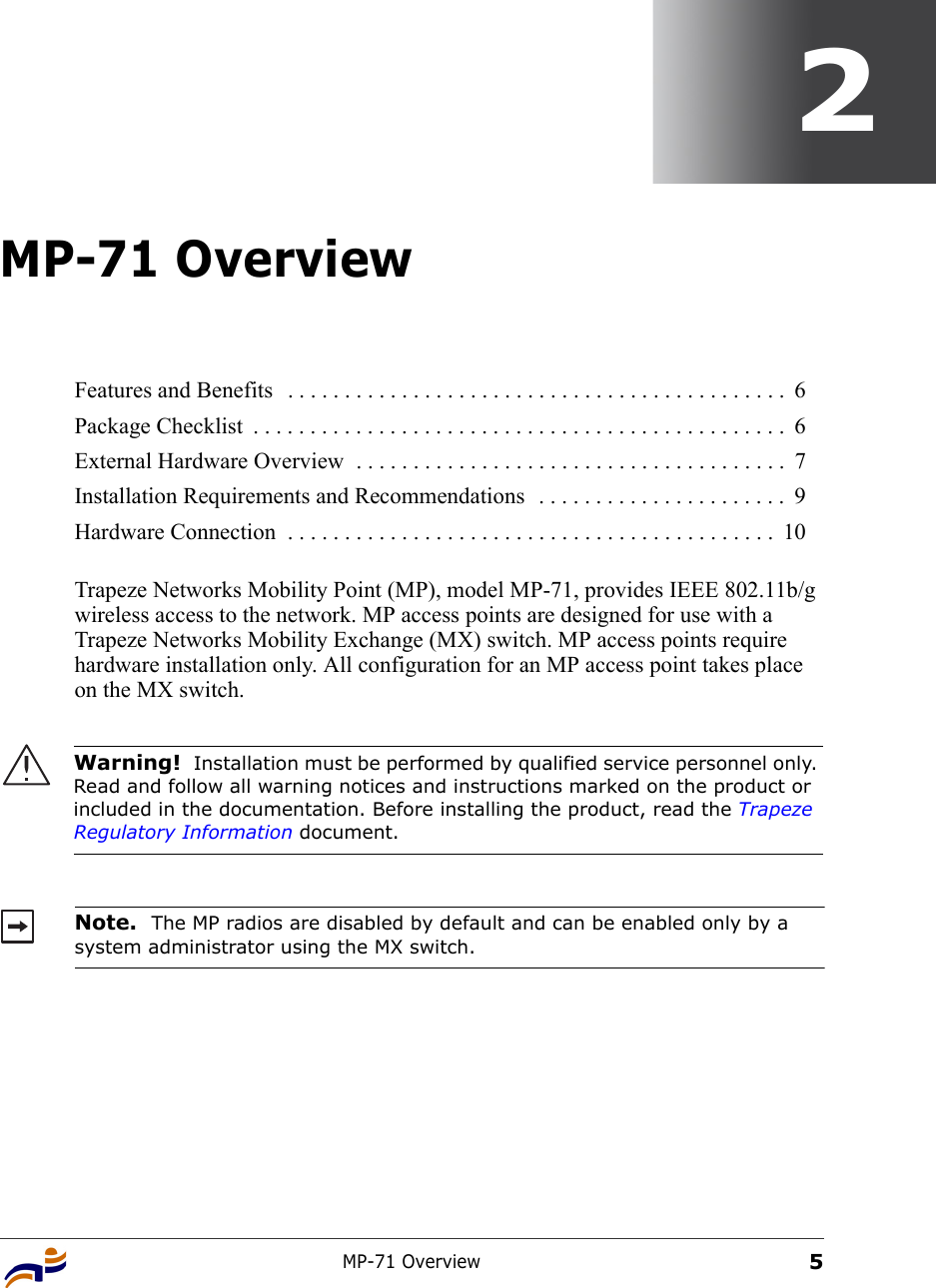 MP-71 Overview52MP-71 OverviewTrapeze Networks Mobility Point (MP), model MP-71, provides IEEE 802.11b/g wireless access to the network. MP access points are designed for use with a Trapeze Networks Mobility Exchange (MX) switch. MP access points require hardware installation only. All configuration for an MP access point takes place on the MX switch.  Features and Benefits   . . . . . . . . . . . . . . . . . . . . . . . . . . . . . . . . . . . . . . . . . . . .  6Package Checklist  . . . . . . . . . . . . . . . . . . . . . . . . . . . . . . . . . . . . . . . . . . . . . . .  6External Hardware Overview  . . . . . . . . . . . . . . . . . . . . . . . . . . . . . . . . . . . . . .  7Installation Requirements and Recommendations  . . . . . . . . . . . . . . . . . . . . . .  9Hardware Connection  . . . . . . . . . . . . . . . . . . . . . . . . . . . . . . . . . . . . . . . . . . .  10Warning!  Installation must be performed by qualified service personnel only. Read and follow all warning notices and instructions marked on the product or included in the documentation. Before installing the product, read the Trapeze Regulatory Information document.Note.  The MP radios are disabled by default and can be enabled only by a system administrator using the MX switch. 