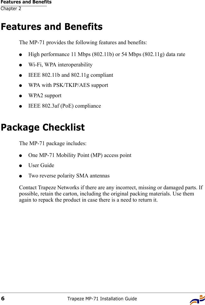 Features and BenefitsChapter 2Trapeze MP-71 Installation Guide6Features and BenefitsThe MP-71 provides the following features and benefits:●High performance 11 Mbps (802.11b) or 54 Mbps (802.11g) data rate●Wi-Fi, WPA interoperability●IEEE 802.11b and 802.11g compliant ●WPA with PSK/TKIP/AES support●WPA2 support●IEEE 802.3af (PoE) compliancePackage ChecklistThe MP-71 package includes:●One MP-71 Mobility Point (MP) access point ●User Guide●Two reverse polarity SMA antennasContact Trapeze Networks if there are any incorrect, missing or damaged parts. If possible, retain the carton, including the original packing materials. Use them again to repack the product in case there is a need to return it.