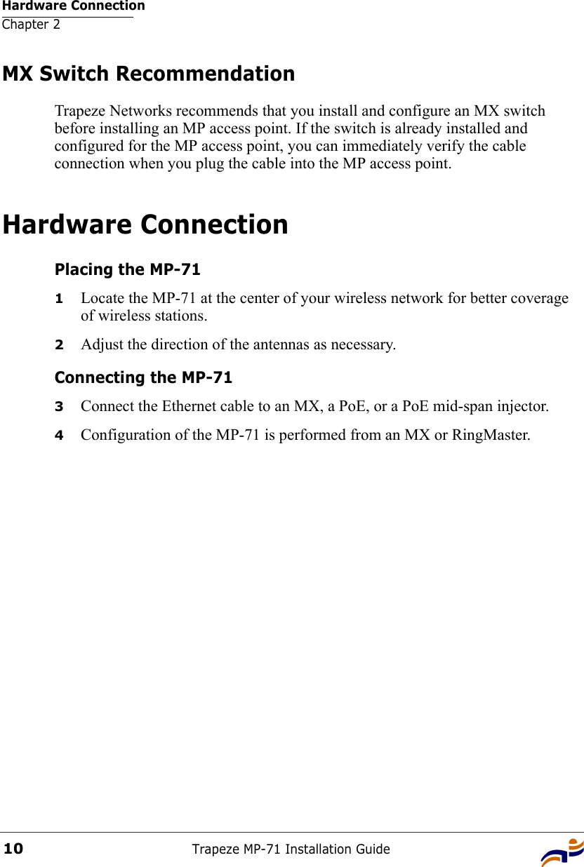 Hardware ConnectionChapter 2Trapeze MP-71 Installation Guide10MX Switch RecommendationTrapeze Networks recommends that you install and configure an MX switch before installing an MP access point. If the switch is already installed and configured for the MP access point, you can immediately verify the cable connection when you plug the cable into the MP access point.Hardware ConnectionPlacing the MP-711Locate the MP-71 at the center of your wireless network for better coverage of wireless stations. 2Adjust the direction of the antennas as necessary.Connecting the MP-713Connect the Ethernet cable to an MX, a PoE, or a PoE mid-span injector.4Configuration of the MP-71 is performed from an MX or RingMaster. 