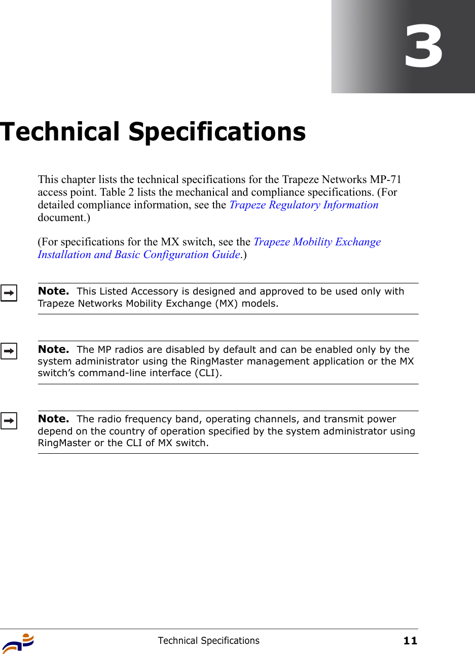 Technical Specifications113Technical SpecificationsThis chapter lists the technical specifications for the Trapeze Networks MP-71 access point. Table 2 lists the mechanical and compliance specifications. (For detailed compliance information, see the Trapeze Regulatory Information document.)(For specifications for the MX switch, see the Trapeze Mobility Exchange Installation and Basic Configuration Guide.)   Note.  This Listed Accessory is designed and approved to be used only with Trapeze Networks Mobility Exchange (MX) models.Note.  The MP radios are disabled by default and can be enabled only by the system administrator using the RingMaster management application or the MX switch’s command-line interface (CLI). Note.  The radio frequency band, operating channels, and transmit power depend on the country of operation specified by the system administrator using RingMaster or the CLI of MX switch.