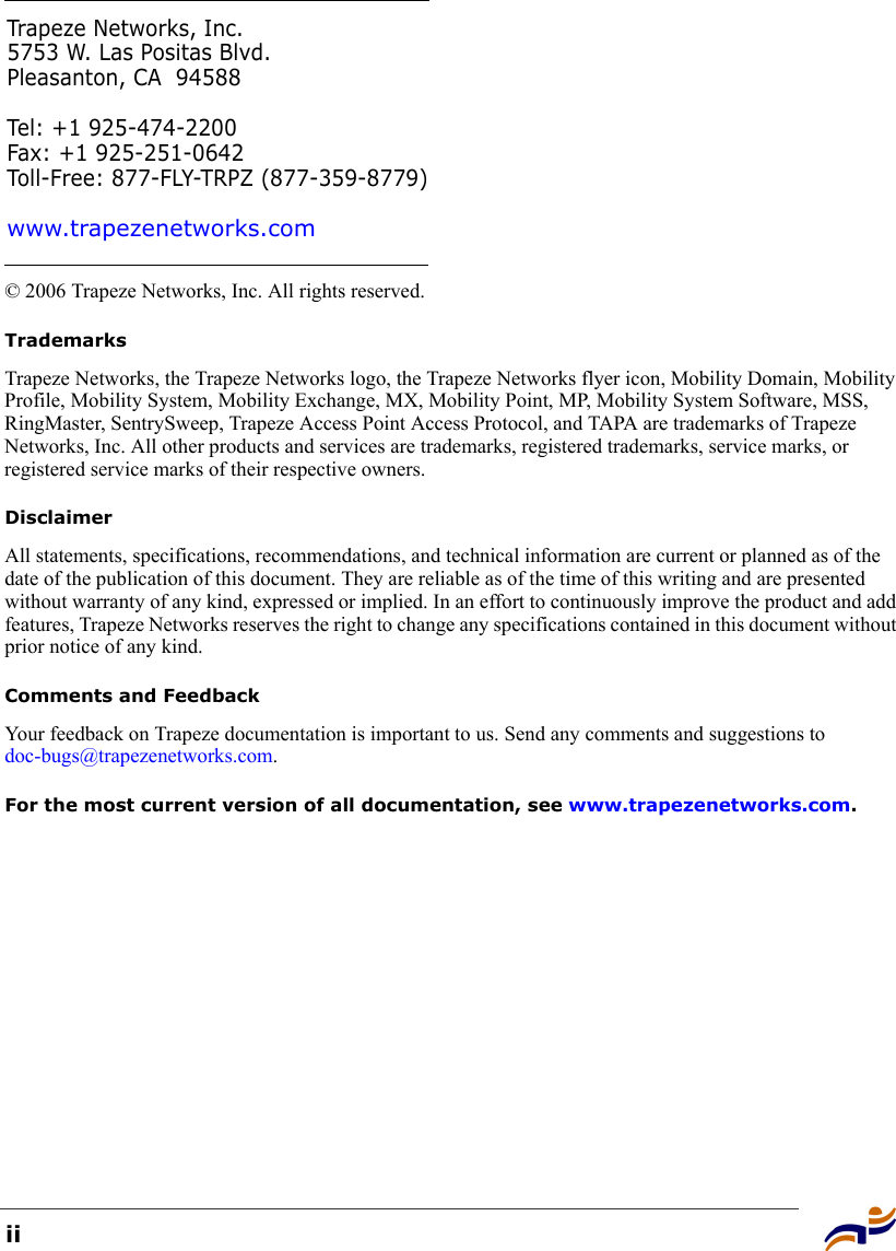 ii© 2006 Trapeze Networks, Inc. All rights reserved. TrademarksTrapeze Networks, the Trapeze Networks logo, the Trapeze Networks flyer icon, Mobility Domain, Mobility Profile, Mobility System, Mobility Exchange, MX, Mobility Point, MP, Mobility System Software, MSS, RingMaster, SentrySweep, Trapeze Access Point Access Protocol, and TAPA are trademarks of Trapeze Networks, Inc. All other products and services are trademarks, registered trademarks, service marks, or registered service marks of their respective owners.DisclaimerAll statements, specifications, recommendations, and technical information are current or planned as of the date of the publication of this document. They are reliable as of the time of this writing and are presented without warranty of any kind, expressed or implied. In an effort to continuously improve the product and add features, Trapeze Networks reserves the right to change any specifications contained in this document without prior notice of any kind.Comments and FeedbackYour feedback on Trapeze documentation is important to us. Send any comments and suggestions to doc-bugs@trapezenetworks.com.For the most current version of all documentation, see www.trapezenetworks.com.Trapeze Networks, Inc.5753 W. Las Positas Blvd.Pleasanton, CA 94588Tel: +1 925-474-2200Fax: +1 925-251-0642Toll-Free: 877-FLY-TRPZ (877-359-8779)www.trapezenetworks.com