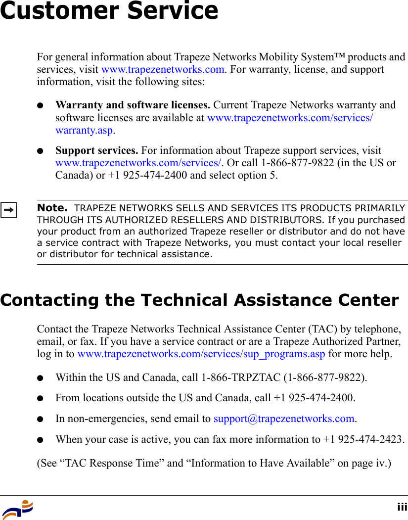 iiiCustomer ServiceFor general information about Trapeze Networks Mobility System™ products and services, visit www.trapezenetworks.com. For warranty, license, and support information, visit the following sites:●Warranty and software licenses. Current Trapeze Networks warranty and software licenses are available at www.trapezenetworks.com/services/warranty.asp.●Support services. For information about Trapeze support services, visit www.trapezenetworks.com/services/. Or call 1-866-877-9822 (in the US or Canada) or +1 925-474-2400 and select option 5. Contacting the Technical Assistance CenterContact the Trapeze Networks Technical Assistance Center (TAC) by telephone, email, or fax. If you have a service contract or are a Trapeze Authorized Partner, log in to www.trapezenetworks.com/services/sup_programs.asp for more help.●Within the US and Canada, call 1-866-TRPZTAC (1-866-877-9822).●From locations outside the US and Canada, call +1 925-474-2400.●In non-emergencies, send email to support@trapezenetworks.com.●When your case is active, you can fax more information to +1 925-474-2423. (See “TAC Response Time” and “Information to Have Available” on page iv.)Note.  TRAPEZE NETWORKS SELLS AND SERVICES ITS PRODUCTS PRIMARILY THROUGH ITS AUTHORIZED RESELLERS AND DISTRIBUTORS. If you purchased your product from an authorized Trapeze reseller or distributor and do not have a service contract with Trapeze Networks, you must contact your local reseller or distributor for technical assistance.