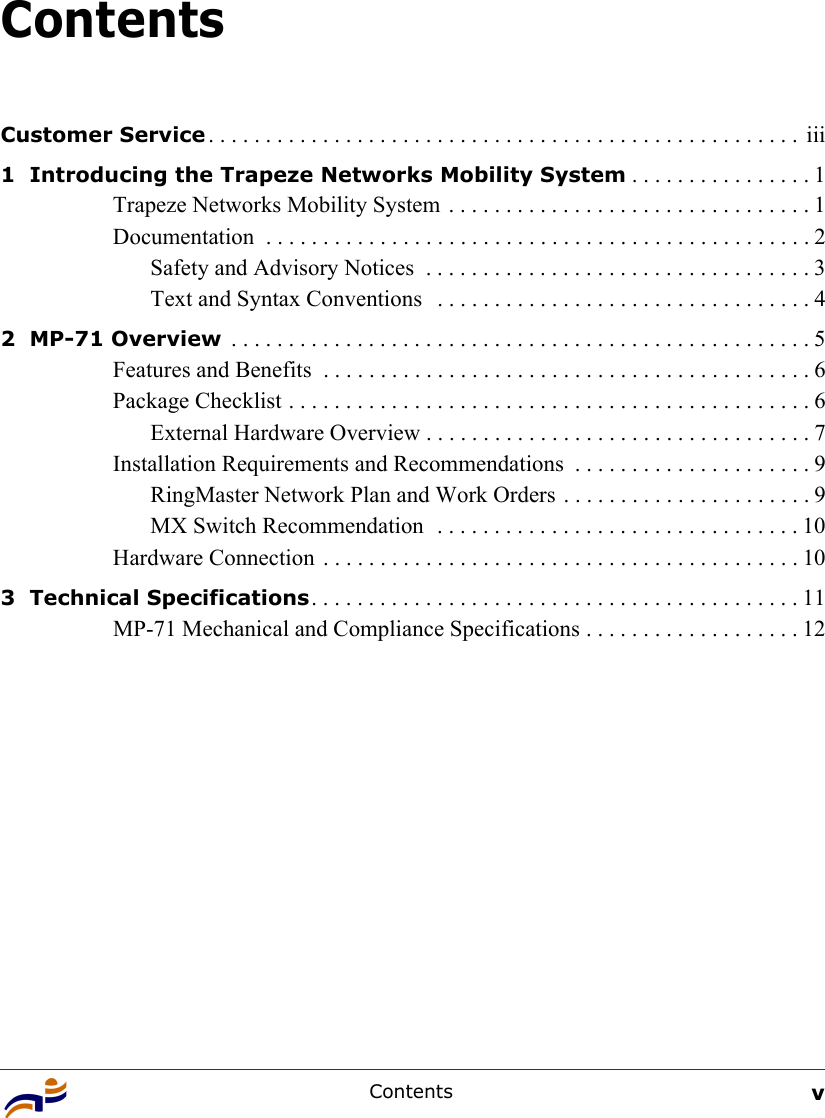 Contents vContentsCustomer Service . . . . . . . . . . . . . . . . . . . . . . . . . . . . . . . . . . . . . . . . . . . . . . . . . . . .  iii1  Introducing the Trapeze Networks Mobility System . . . . . . . . . . . . . . . . 1Trapeze Networks Mobility System  . . . . . . . . . . . . . . . . . . . . . . . . . . . . . . . . 1Documentation  . . . . . . . . . . . . . . . . . . . . . . . . . . . . . . . . . . . . . . . . . . . . . . . . 2Safety and Advisory Notices  . . . . . . . . . . . . . . . . . . . . . . . . . . . . . . . . . . 3Text and Syntax Conventions   . . . . . . . . . . . . . . . . . . . . . . . . . . . . . . . . . 42  MP-71 Overview  . . . . . . . . . . . . . . . . . . . . . . . . . . . . . . . . . . . . . . . . . . . . . . . . . . . 5Features and Benefits  . . . . . . . . . . . . . . . . . . . . . . . . . . . . . . . . . . . . . . . . . . . 6Package Checklist . . . . . . . . . . . . . . . . . . . . . . . . . . . . . . . . . . . . . . . . . . . . . . 6External Hardware Overview . . . . . . . . . . . . . . . . . . . . . . . . . . . . . . . . . . 7Installation Requirements and Recommendations  . . . . . . . . . . . . . . . . . . . . . 9RingMaster Network Plan and Work Orders . . . . . . . . . . . . . . . . . . . . . . 9MX Switch Recommendation  . . . . . . . . . . . . . . . . . . . . . . . . . . . . . . . . 10Hardware Connection . . . . . . . . . . . . . . . . . . . . . . . . . . . . . . . . . . . . . . . . . . 103  Technical Specifications. . . . . . . . . . . . . . . . . . . . . . . . . . . . . . . . . . . . . . . . . . . 11MP-71 Mechanical and Compliance Specifications . . . . . . . . . . . . . . . . . . . 12