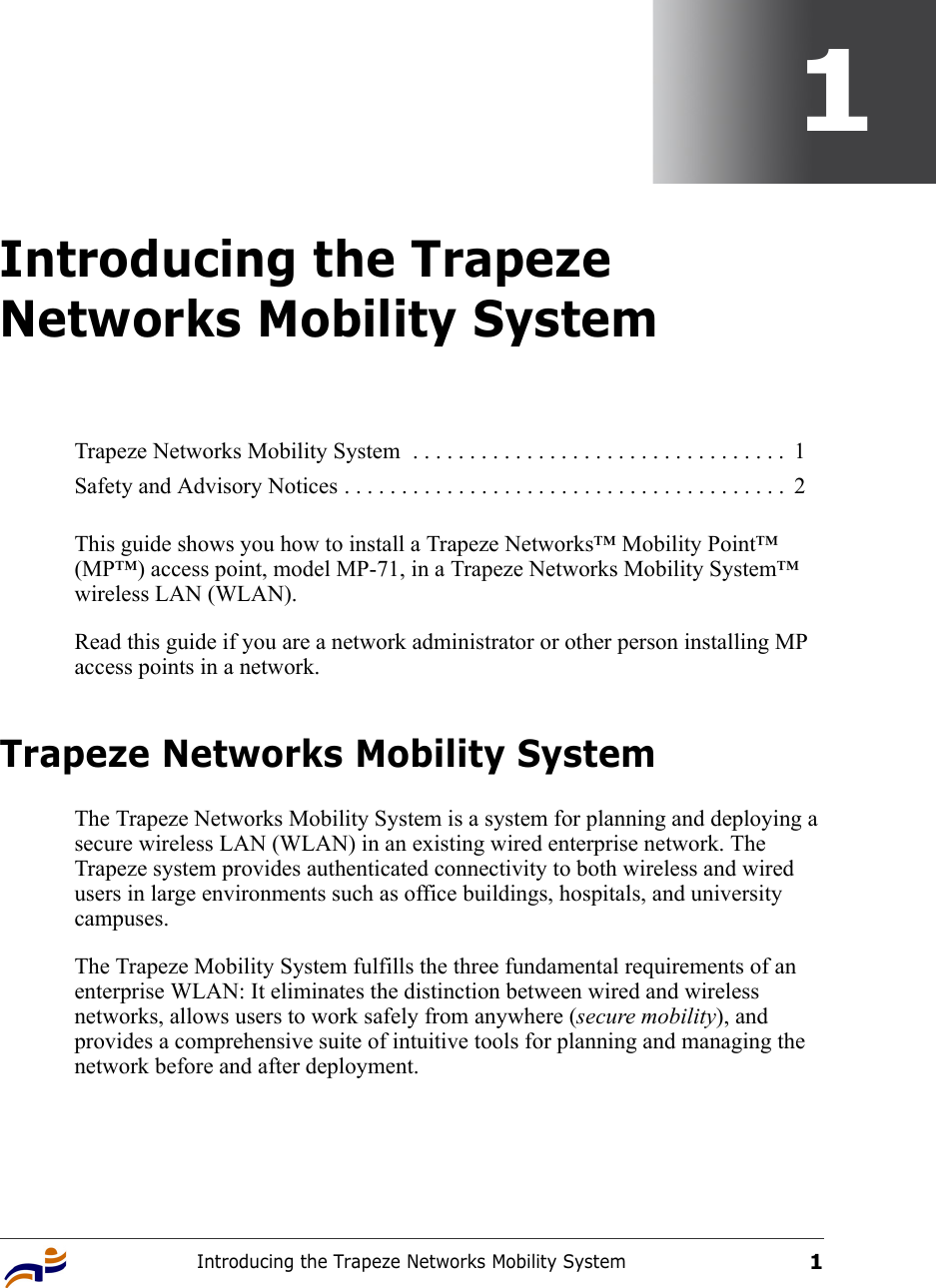 Introducing the Trapeze Networks Mobility System11Introducing the Trapeze Networks Mobility SystemThis guide shows you how to install a Trapeze Networks™ Mobility Point™ (MP™) access point, model MP-71, in a Trapeze Networks Mobility System™ wireless LAN (WLAN). Read this guide if you are a network administrator or other person installing MP access points in a network.Trapeze Networks Mobility System The Trapeze Networks Mobility System is a system for planning and deploying a secure wireless LAN (WLAN) in an existing wired enterprise network. The Trapeze system provides authenticated connectivity to both wireless and wired users in large environments such as office buildings, hospitals, and university campuses. The Trapeze Mobility System fulfills the three fundamental requirements of an enterprise WLAN: It eliminates the distinction between wired and wireless networks, allows users to work safely from anywhere (secure mobility), and provides a comprehensive suite of intuitive tools for planning and managing the network before and after deployment. Trapeze Networks Mobility System  . . . . . . . . . . . . . . . . . . . . . . . . . . . . . . . . .  1Safety and Advisory Notices . . . . . . . . . . . . . . . . . . . . . . . . . . . . . . . . . . . . . . .  2